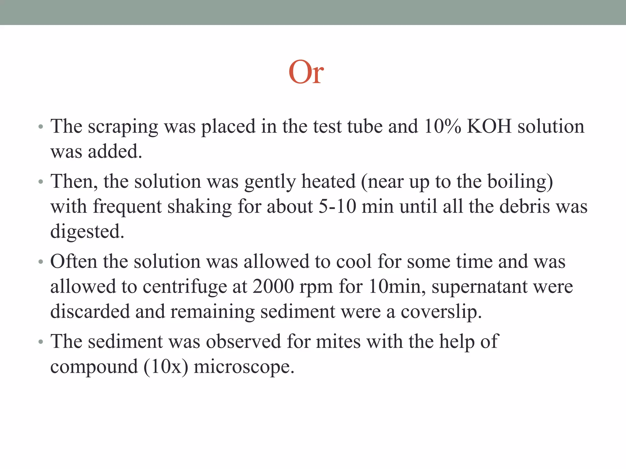 Or
• The scraping was placed in the test tube and 10% KOH solution
was added.
• Then, the solution was gently heated (near up to the boiling)
with frequent shaking for about 5-10 min until all the debris was
digested.
• Often the solution was allowed to cool for some time and was
allowed to centrifuge at 2000 rpm for 10min, supernatant were
discarded and remaining sediment were a coverslip.
• The sediment was observed for mites with the help of
compound (10x) microscope.
 
