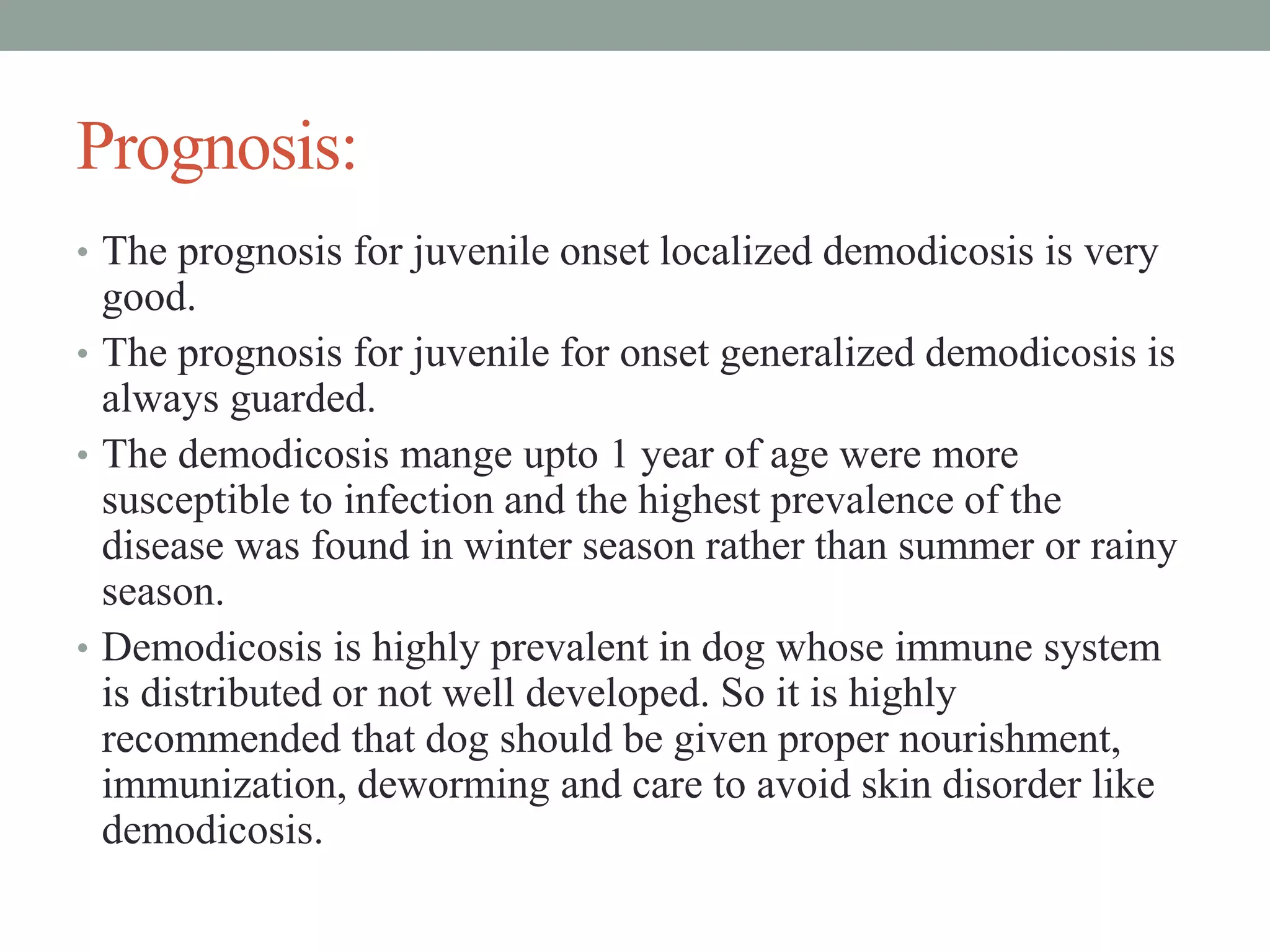 Prognosis:
• The prognosis for juvenile onset localized demodicosis is very
good.
• The prognosis for juvenile for onset generalized demodicosis is
always guarded.
• The demodicosis mange upto 1 year of age were more
susceptible to infection and the highest prevalence of the
disease was found in winter season rather than summer or rainy
season.
• Demodicosis is highly prevalent in dog whose immune system
is distributed or not well developed. So it is highly
recommended that dog should be given proper nourishment,
immunization, deworming and care to avoid skin disorder like
demodicosis.
 