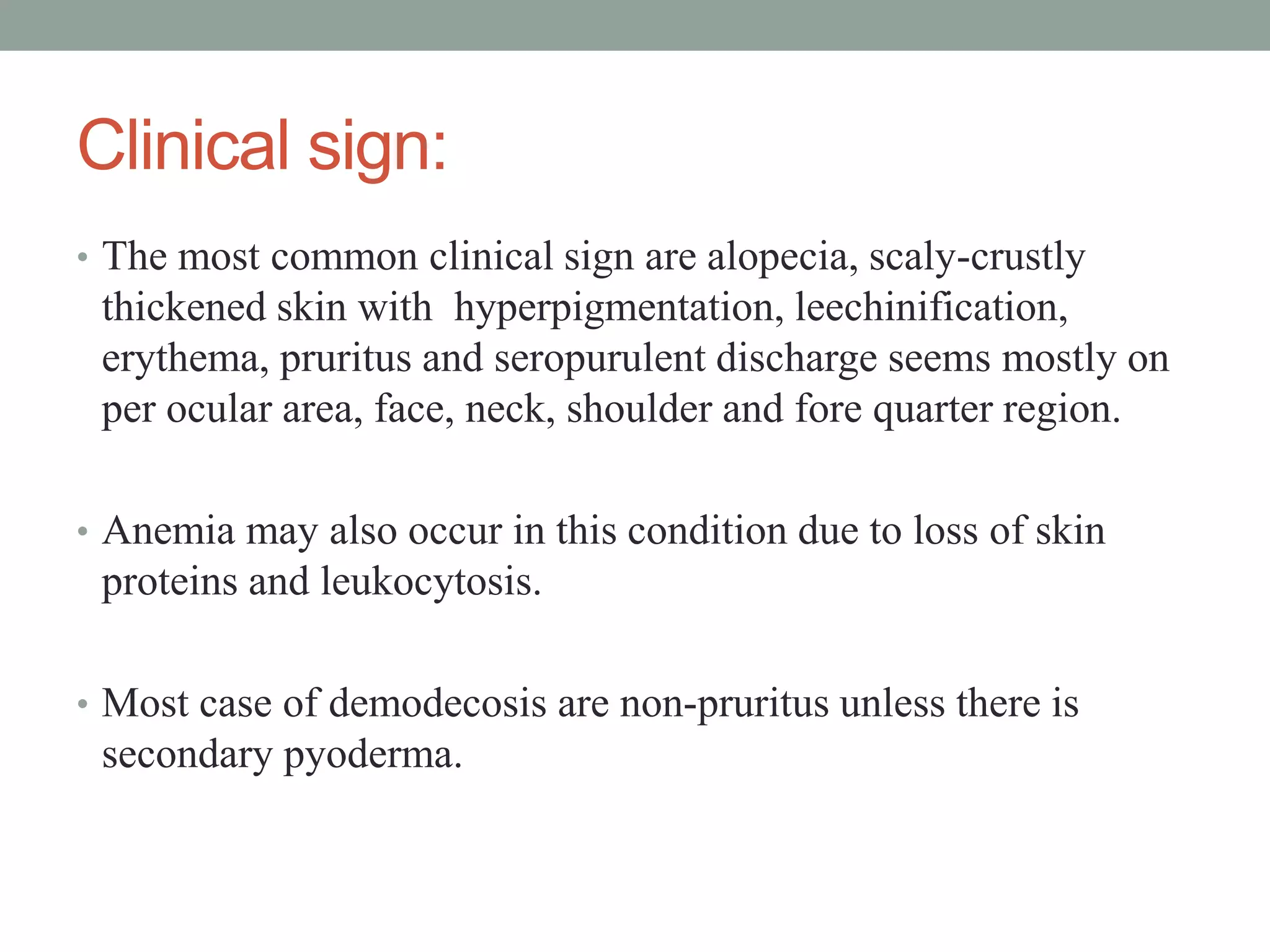 Clinical sign:
• The most common clinical sign are alopecia, scaly-crustly
thickened skin with hyperpigmentation, leechinification,
erythema, pruritus and seropurulent discharge seems mostly on
per ocular area, face, neck, shoulder and fore quarter region.
• Anemia may also occur in this condition due to loss of skin
proteins and leukocytosis.
• Most case of demodecosis are non-pruritus unless there is
secondary pyoderma.
 