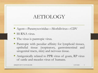 AETIOLOGY
 Agent—Paramyxoviridae—Morbilivirus—CDV
 SS RNA virus.
 The virus is pantropic virus.
 Pantropic with peculiar affinity for lymphoid tissues,
epithelial tissue (respiratory, gastrointestinal and
urogenital tracts, skin) and nervous tissue.
 Antigenically related to PPR virus of goats, RP virus
of cattle and measles virus of humans.
12-09-2020ABHIJITH SP CVAS POOKODE 3
 