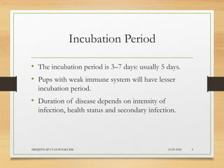 Incubation Period
• The incubation period is 3–7 days: usually 5 days.
• Pups with weak immune system will have lesser
incubation period.
• Duration of disease depends on intensity of
infection, health status and secondary infection.
12-09-2020ABHIJITH SP CVAS POOKODE 5
 