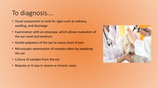 To diagnosis….
• Visual assessment to look for signs such as redness,
swelling, and discharge
• Examination with an otoscope, which allows evaluation of
the ear canal and eardrum
• Gentle palpation of the ear to assess level of pain
• Microscopic examination of samples taken by swabbing
the ear
• Culture of samples from the ear
• Biopsies or X-rays in severe or chronic cases
 