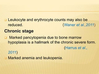 Leukocyte and erythrocyte counts may also be
reduced. (Waner et al.,2011)
Chronic stage
 Marked pancytopenia due to bone marrow
hypoplasia is a hallmark of the chronic severe form.
(Harrus et al.,
2011)
 Marked anemia and leukopenia.
 