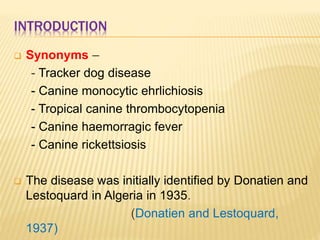 INTRODUCTION
 Synonyms –
- Tracker dog disease
- Canine monocytic ehrlichiosis
- Tropical canine thrombocytopenia
- Canine haemorragic fever
- Canine rickettsiosis
 The disease was initially identified by Donatien and
Lestoquard in Algeria in 1935.
(Donatien and Lestoquard,
1937)
 