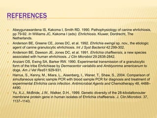 REFERENCES
 Abeygunawardena IS, Kakoma I, Smith RD. 1990. Pathophysiology of canine ehrlichiosis,
pp 79-92. In Williams JC, Kakoma I (eds): Ehrlichiosis. Kluwer, Dordrecht, The
Netherlands.
 Anderson BE, Greene CE, Jones DC, et al. 1992. Ehrlichia ewingii sp. nov., the etiologic
agent of canine granulocytic ehrlichiosis. Int J Syst Bacteriol 42:299-302.
 Anderson BE, Dawson JE, Jones DC, et al. 1991. Ehrlichia chaffeensis, a new species
associated with human ehrlichiosis. J Clin Microbiol 29:2838-2842.
 Anziani OS, Ewing SA, Barker RW. 1990. Experimental transmission of a granulocytic
form of the tribe Ehrlichieae by Dermacentor variabilis and Amblyomma americanum to
dogs. Am J Vet Res51:929-931.
 Harrus, S., Kenny, M., Miara, L., Aisenberg, I., Waner, T., Shaw, S., 2004. Comparison of
simultaneous splenic sample PCR with blood sample PCR for diagnosis and treatment of
experimental Ehrlichia canis infection. Antimicrobial Agents and Chemotherapy 48, 4488–
4490.
 Yu, X.J., McBride, J.W., Walker, D.H., 1999. Genetic diversity of the 28-kilodaltonouter
membrane protein gene in human isolates of Ehrlichia chaffeensis. J. Clin.Microbiol. 37,
1137–1143.
 