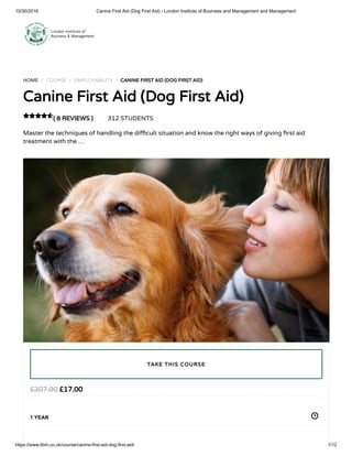 10/30/2018 Canine First Aid (Dog First Aid) - London Institute of Business and Management and Management
https://www.libm.co.uk/course/canine-first-aid-dog-first-aid/ 1/12
HOME / COURSE / EMPLOYABILITY / CANINE FIRST AID (DOG FIRST AID)
Canine First Aid (Dog First Aid)
( 8 REVIEWS ) 312 STUDENTS
Master the techniques of handling the di cult situation and know the right ways of giving rst aid
treatment with the …

£17.00£307.00
1 YEAR
TAKE THIS COURSE
 