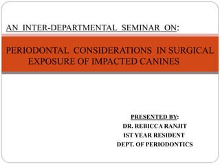 PRESENTED BY:
DR. REBICCA RANJIT
IST YEAR RESIDENT
DEPT. OF PERIODONTICS
AN INTER-DEPARTMENTAL SEMINAR ON:
PERIODONTAL CONSIDERATIONS IN SURGICAL
EXPOSURE OF IMPACTED CANINES
 