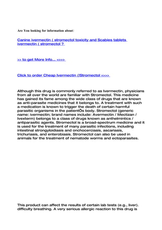 Are You looking for information about:

Canine ivermectin ( stromectol toxicity and Scabies tablets
ivermectin ( stromectol ?



>> to get More Info... =>>>



Click to order Cheap Ivermectin (!Stromectol =>>>



Although this drug is commonly referred to as Ivermectin, physicians
from all over the world are familiar with Stromectol. This medicine
has gained its fame among the wide class of drugs that are known
as anti-parasite medicines that it belongs to. A treatment with such
a medication is known to trigger the death of certain harmful
parasitic organisms in the patient’s body. Stromectol (generic
name: ivermectin; brand names include: Avermectin / Mectizan /
Ivexterm) belongs to a class of drugs known as anthelmintics /
antiparasitic agents. Stromectol is a broad-spectrum medicine and it
is used for the treatment of many parasitic infections, including
intestinal strongyloidiasis and onchocerciasis, ascariasis,
trichuriasis, and enterobiasis. Stromectol can also be used in
animals for the treatment of nematode worms and ectoparasites.




This product can affect the results of certain lab tests (e.g., liver).
difficulty breathing. A very serious allergic reaction to this drug is
 