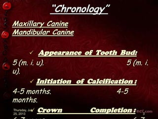 “Chronology”
Maxillary Canine
Mandibular Canine
 Appearance of Tooth Bud:
5 (m. i. u). 5 (m. i.
u).
 Initiation of Calcification :
4-5 months. 4-5
months.
 Crown Completion :Thursday, July
25, 2013 3
 