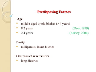 Predisposing FactorsPredisposing Factors
Age
 middle-aged or old bitches (> 4 years)
 8.2 years (Dow, 1959)
 2.4 years (Kersey, 2004)
Parity
 nulliparous, intact bitches
Oestrous characteristics
 long diestrus
 