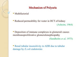 Mechanism of PolyuriaMechanism of Polyuria
 Multifactorial
 Reduced permeability for water in DCT of kidney
(Asheim, 1964)
 Deposition of immune complexes in glomeruli causes
membranoproliferative glomerulonephropathy
(Sandholm et al, 1975)
 Renal tubular insensitivity to ADH due to tubular
damage by E.coli endotoxins
 