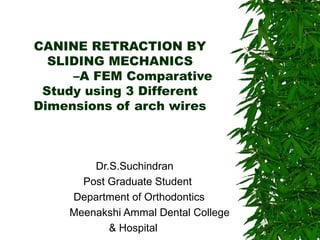 CANINE RETRACTION BY 
SLIDING MECHANICS 
–A FEM Comparative 
Study using 3 Different 
Dimensions of arch wires 
Dr.S.Suchindran 
Post Graduate Student 
Department of Orthodontics 
Meenakshi Ammal Dental College 
& Hospital 
 