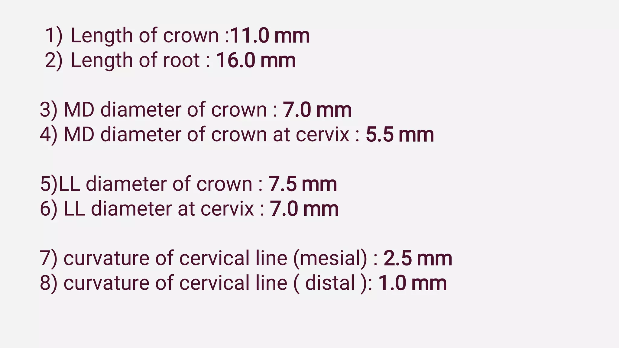 1) Length of crown :11.0 mm
2) Length of root : 16.0 mm
3) MD diameter of crown : 7.0 mm
4) MD diameter of crown at cervix : 5.5 mm
5)LL diameter of crown : 7.5 mm
6) LL diameter at cervix : 7.0 mm
7) curvature of cervical line (mesial) : 2.5 mm
8) curvature of cervical line ( distal ): 1.0 mm
 