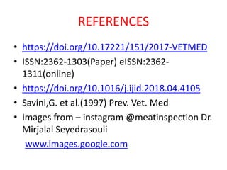 REFERENCES
• https://doi.org/10.17221/151/2017-VETMED
• ISSN:2362-1303(Paper) eISSN:2362-
1311(online)
• https://doi.org/10.1016/j.ijid.2018.04.4105
• Savini,G. et al.(1997) Prev. Vet. Med
• Images from – instagram @meatinspection Dr.
Mirjalal Seyedrasouli
www.images.google.com
 