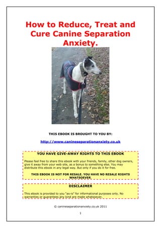 How to Reduce, Treat and
 Cure Canine Separation
        Anxiety.




                  THIS EBOOK IS BROUGHT TO YOU BY:

            http://www.canineseparationanxiety.co.uk


         YOU HAVE GIVE-AWAY RIGHTS TO THIS EBOOK

Please feel free to share this ebook with your friends, family, other dog owners,
give it away from your web site, as a bonus to something else. You may
distribute this ebook in any legal way. But only if you do it for free.

     THIS EBOOK IS NOT FOR RESALE. YOU HAVE NO RESALE RIGHTS
                          WHATSOEVER.


                                 DISCLAIMER

This ebook is provided to you “as-is” for informational purposes only. No
warranties or guarantees any kind are made whatsoever.


                      © canineseparationanxiety.co.uk 2011

                                         1
 