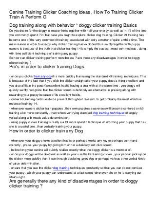 Canine Training Clicker Coaching Ideas , How To Training Clicker
Train A Perform G
Dog training along with behavior * doggy clicker training Basics
Do you desire for the doggy to master hints together with half your energy as well as in 1/3 of the time
you commonly spend ? in that case you ought to explore clicker dog training. Clicker k9 training has
become one of the very common k9 training associated with only a matter of quite a while time. The
main reason in order to exactly why clicker training has exploded thus swiftly together with puppy
owners is because of the truth that clicker training 14 is simply the easiest , most commodious , along
with time sufficient technique of training any puppy.
So how can clicker training perform nonetheless ? are there any disadvantages in order to doggy
clicker training ?
Pro's in order to clicker training Dogs

- once you clicker train any dog it is more quickly than using the standard k9 training techniques. This
is because of the fact that if you click the clicker straight after your puppy does a thing excellent and
you also affiliate the pooch’s excellent habits having a deal with at the same time , you doggy will
quickly swiftly recognize that the clicker sound is definitely an alternative to praising along with
rewarding your puppy because of its excellent habits.
- clicker k9 training continues to be present throughout research to get probably the most effective
means of training 14.
- whenever owners clicker train puppies , their own puppie's awareness will become centered on k9
training a lot more constantly , than whenever trying standard dog training techniques of largely
verbal along with meals value determination.
- using puppy clicker training is really a a lot more specific technique of informing your puppy that he /
she is a useful one , than verbally training your puppy.
How in order to clicker train any Dog

- whenever your doggy shows excellent habits or perhaps works any key or perhaps command
correctly , praise your puppy by giving him or her a delicacy and click sound.
- before long your canine will quickly realize exactly what the doggy clicker is a member of.
- once your doggy will be obedient as well as your use the k9 training clicker , your pet can pick up on
the clicker more quickly than it can through declaring good dog or perhaps various other verbal kinds
of value determination.
- ensure that you use the clicker dog training techniques constantly so that you can do not confuse
your puppy , which your puppy can understand at a fast speed whenever she or he is carrying out
what's right.
Are generally there any kind of disadvantages in order to doggy
clicker training ?
 