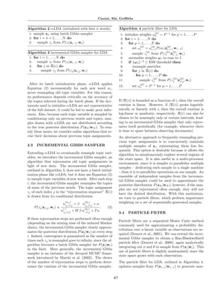 Canini, Shi, Griﬃths


Algorithm 2 o-LDA (initialized with ﬁrst σ words)                         Algorithm 4 particle ﬁlter for LDA
 1: sample zσ using batch Gibbs sampler                                                              (p)
                                                                           1: initialize weights ω0 = P −1 for p = 1, . . . , P
 2: for i = σ + 1, . . . , N do                                            2: for i = 1, . . . , N do
 3:   sample zi from P (zi |zi−1 , wi )                                    3:    for p = 1, . . . , P do
                                                                                         (p)        (p)  (p)
                                                                           4:      set ωi = ωi−1 P (wi |zi−1 , wi−1 )
Algorithm 3 incremental Gibbs sampler for LDA                                                 (p)            (p)   (p)
                                                                           5:     sample zi from P (zi |zi−1 , wi )
 1: for i = 1, . . . , N do                                                6:   normalize weights ω i to sum to 1
 2:   sample zi from P (zi |zi−1 , wi )                                    7:   if ω i −2 ≤ ESS threshold then
 3:   for j in R(i) do                                                     8:     resample particles
 4:      sample zj from P (zj |zij , wi )                                 9:     for j in R(i) do
                                                                          10:       for p = 1, . . . , P do
                                                                                                (p)         (p) (p)
                                                                          11:          sample zj from P (zj |zij , wi )
  After its batch initialization phase, o-LDA applies                                   (p)
                                                                          12:      set ωi     = P −1 for p = 1, . . . , P
Equation (2) incrementally for each new word wi ,
never resampling old topic variables. For this reason,
its performance depends critically on the accuracy of
the topics inferred during the batch phase. If the doc-                   If |R(i)| is bounded as a function of i, then the overall
uments used to initialize o-LDA are not representative                    runtime is linear. However, if |R(i)| grows logarith-
of the full dataset, it could be led to make poor infer-                  mically or linearly with i, then the overall runtime is
ences. Also, because each topic variable is sampled by                    log-linear or quadratic, respectively. R(i) can also be
conditioning only on previous words and topics, sam-                      chosen to be nonempty only at certain intervals, lead-
ples drawn with o-LDA are not distributed according                       ing to an incremental Gibbs sampler that only rejuve-
to the true posterior distribution P (zN |wN ). To rem-                   nates itself periodically (for example, whenever there
edy these issues, we consider online algorithms that re-                  is time to spare between observing documents).
vise their decisions about previous topic assignments.                    An alternative approach to frequently resampling pre-
                                                                          vious topic assignments is to concurrently maintain
3.3     INCREMENTAL GIBBS SAMPLER                                         multiple samples of zi , rejuvenating them less fre-
                                                                          quently. This option is desirable because it allows the
Extending o-LDA to occasionally resample topic vari-                      algorithm to simultaneously explore several regions of
ables, we introduce the incremental Gibbs sampler, an                     the state space. It is also useful in a multi-processor
algorithm that rejuvenates old topic assignments in                       environment, since it is simpler to parallelize multiple
light of new data. The incremental Gibbs sampler,                         samples – dedicating each sample to a single machine
outlined in Algorithm 3, does not have a batch initial-                   – than it is to parallelize operations on one sample. An
ization phase like o-LDA, but it does use Equation (2)                    ensemble of independent samples from the incremen-
to sample topic variables of new words. After each step                   tal Gibbs sampler could be used to approximate the
i, the incremental Gibbs sampler resamples the topics                     posterior distribution P (zN |wN ); however, if the sam-
of some of the previous words. The topic assignment                       ples are not rejuvenated often enough, they will not
zj of each index j in the “rejuvenation sequence” R(i)                    have the desired distribution. With this motivation,
is drawn from its conditional distribution                                we turn to particle ﬁlters, which perform importance
                               (w )          (d )
                              nzj ,ij + β nzj j + α
                                   j                                      weighting on a set of sequentially-generated samples.
                                               ,ij
      P (zj |zij , wi ) ∝    (·)            (d )
                                                           .   (3)
                                                j
                             nzj ,ij + W β n·,ij + T α
                                                                          3.4   PARTICLE FILTER
If these rejuvenation steps are performed often enough
                                                                          Particle ﬁlters are a sequential Monte Carlo method
(depending on the mixing time of the induced Markov
                                                                          commonly used for approximating a probability dis-
chain), the incremental Gibbs sampler closely approxi-
                                                                          tribution over a latent variable as observations are ac-
mates the posterior distribution P (zi |wi ) at every step
                                                                          quired (Doucet et al., 2001). We can extend the incre-
i. Indeed, convergence is guaranteed as the number of
                                                                          mental Gibbs sampler to obtain a Rao-Blackwellized
times each zj is resampled goes to inﬁnity, since the al-
                                                                          particle ﬁlter (Doucet et al., 2000), again analytically
gorithm becomes a batch Gibbs sampler for P (zi |wi )
                                                                          integrating out φ and θ to sample from P (zi |wi ). This
in the limit. More generally, the incremental Gibbs
                                                                          use of particle ﬁlters is slightly nonstandard, since the
sampler is an instance of the decayed MCMC frame-
                                                                          state space grows with each observation.
work introduced by Marthi et al. (2002). The choice
of the number of rejuvenation steps to perform deter-                     The particle ﬁlter for LDA, outlined in Algorithm 4,
mines the runtime of the incremental Gibbs sampler.                       updates samples from P (zi−1 |wi−1 ) to generate sam-


                                                                     67
 