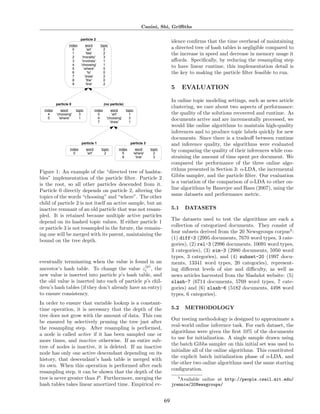 Canini, Shi, Griﬃths

                           !"#$%&'()*
                                                                                               idence conﬁrms that the time overhead of maintaining
                  !"#$%         &'(#      )'*!+
                    ,            -.()-      /                                                  a directed tree of hash tables is negligible compared to
                    0           -1!2$-      /                                                  the increase in speed and decrease in memory usage it
                    /       -3'(.1!)4-      5
                    5       -!"6'16$7-      0                                                  aﬀords. Speciﬁcally, by reducing the resampling step
                    8      -+9''7!":-       0
                    ;         -&9$($-       ,
                                                                                               to have linear runtime, this implementation detail is
                    <             -)'-      ,                                                  the key to making the particle ﬁlter feasible to run.
                    =          -#(.&-       /
                    >           -)9$-       ,
                    ?           -1!"$-      /
                                                                                               5     EVALUATION

                                                                                               In online topic modeling settings, such as news article
          !"#$%&'()+                           ,-.)!"#$%&'(/
                                                                                               clustering, we care about two aspects of performance:
  !"#$%      &'(#      )'*!+           !"#$%       &'(#        )'*!+
    8     -+9''7!":-     5               ,          -.()-        0                             the quality of the solutions recovered and runtime. As
    ;       -&9$($-      0               8      -+9''7!":-       5                             documents arrive and are incrementally processed, we
                                         =        -#(.&-         0
                                                                                               would like online algorithms to maintain high-quality
                                                                                               inferences and to produce topic labels quickly for new
                                                                                               documents. Since there is a tradeoﬀ between runtime
                           !"#$%&'()0                             !"#$%&'()1                   and inference quality, the algorithms were evaluated
                   !"#$%       &'(#        )'*!+         !"#$%          &'(#      )'*!+        by comparing the quality of their inferences while con-
                     ,         -.()-         /             ;           -&9$($-      /
                                                           ?             -1!"$-     5          straining the amount of time spent per document. We
                                                                                               compared the performance of the three online algo-
Figure 1: An example of the “directed tree of hashta-                                          rithms presented in Section 3: o-LDA, the incremental
bles” implementation of the particle ﬁlter. Particle 2                                         Gibbs sampler, and the particle ﬁlter. Our evaluation
is the root, so all other particles descended from it.                                         is a variation of the comparison of o-LDA to other on-
Particle 0 directly depends on particle 2, altering the                                        line algorithms by Banerjee and Basu (2007), using the
topics of the words “choosing” and “where”. The other                                          same datasets and performance metric.
child of particle 2 is not itself an active sample, but an
inactive remnant of an old particle that was not resam-                                        5.1   DATASETS
pled. It is retained because multiple active particles
                                                                                               The datasets used to test the algorithms are each a
depend on its hashed topic values. If either particle 1
                                                                                               collection of categorized documents. They consist of
or particle 3 is not resampled in the future, the remain-
                                                                                               four subsets derived from the 20 Newsgroups corpus3 :
ing one will be merged with its parent, maintaining the
                                                                                               (1) diff-3 (2995 documents, 7670 word types, 3 cate-
bound on the tree depth.
                                                                                               gories), (2) rel-3 (2996 documents, 10091 word types,
                                                                                               3 categories), (3) sim-3 (2980 documents, 5950 word
                                                                                               types, 3 categories), and (4) subset-20 (1997 docu-
eventually terminating when the value is found in an                                           ments, 13341 word types, 20 categories), represent-
                                                (p)
ancestor’s hash table. To change the value zi , the                                            ing diﬀerent levels of size and diﬃculty, as well as
new value is inserted into particle p’s hash table, and                                        news articles harvested from the Slashdot website: (5)
the old value is inserted into each of particle p’s chil-                                      slash-7 (6714 documents, 5769 word types, 7 cate-
dren’s hash tables (if they don’t already have an entry)                                       gories) and (6) slash-6 (5182 documents, 4498 word
to ensure consistency.                                                                         types, 6 categories).
In order to ensure that variable lookup is a constant-
time operation, it is necessary that the depth of the                                          5.2   METHODOLOGY
tree does not grow with the amount of data. This can
                                                                                               Our testing methodology is designed to approximate a
be ensured by selectively pruning the tree just after
                                                                                               real-world online inference task. For each dataset, the
the resampling step. After resampling is performed,
                                                                                               algorithms were given the ﬁrst 10% of the documents
a node is called active if it has been sampled one or
                                                                                               to use for initialization. A single sample drawn using
more times, and inactive otherwise. If an entire sub-
                                                                                               the batch Gibbs sampler on this initial set was used to
tree of nodes is inactive, it is deleted. If an inactive
                                                                                               initialize all of the online algorithms. This constituted
node has only one active descendant depending on its
                                                                                               the explicit batch initialization phase of o-LDA, and
history, that descendant’s hash table is merged with
                                                                                               the other two online algorithms used the same starting
its own. When this operation is performed after each
                                                                                               conﬁguration.
resampling step, it can be shown that the depth of the
tree is never greater than P . Furthermore, merging the                                           3
                                                                                                    Available online at http://people.csail.mit.edu/
hash tables takes linear amortized time. Empirical ev-                                         jrennie/20Newsgroups/


                                                                                          69
 