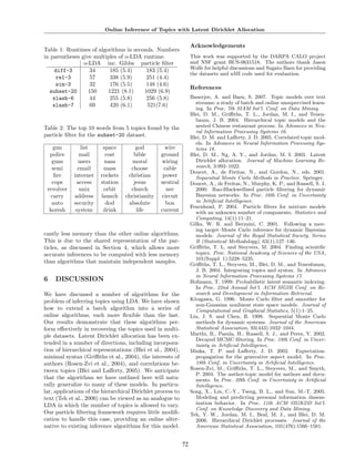 Online Inference of Topics with Latent Dirichlet Allocation


                                                                  Acknowledgements
Table 1: Runtimes of algorithms in seconds. Numbers
in parentheses give multiples of o-LDA runtime.                   This work was supported by the DARPA CALO project
                o-LDA inc. Gibbs particle ﬁlter                   and NSF grant BCS-0631518. The authors thank Jason
    diff-3         34     185 (5.4)     183 (5.4)                 Wolfe for helpful discussions and Sugato Basu for providing
                                                                  the datasets and nMI code used for evaluation.
     rel-3         57     338 (5.9)     251 (4.4)
     sim-3         32     176 (5.5)     148 (4.6)
                                                                  References
  subset-20       150    1221 (8.1)    1029 (6.9)
    slash-6        44     255 (5.8)     256 (5.8)                 Banerjee, A. and Basu, S. 2007. Topic models over text
    slash-7        69     420 (6.1)     521(7.6)                    streams: a study of batch and online unsupervised learn-
                                                                    ing. In Proc. 7th SIAM Int’l. Conf. on Data Mining.
                                                                  Blei, D. M., Griﬃths, T. L., Jordan, M. I., and Tenen-
                                                                    baum, J. B. 2004. Hierarchical topic models and the
Table 2: The top 10 words from 5 topics found by the                nested Chinese restaurant process. In Advances in Neu-
                                                                    ral Information Processing Systems 16.
particle ﬁlter for the subset-20 dataset.                         Blei, D. M. and Laﬀerty, J. D. 2005. Correlated topic mod-
                                                                    els. In Advances in Neural Information Processing Sys-
    gun        list      space        god           wire            tems 18.
  police       mail       cost       bible        ground          Blei, D. M., Ng, A. Y., and Jordan, M. I. 2003. Latent
   guns       users      nasa        moral        wiring            Dirichlet allocation. Journal of Machine Learning Re-
   semi       email      mass       choose         cable            search, 3:993–1022.
                                                                  Doucet, A., de Freitas, N., and Gordon, N., eds. 2001.
    ﬁre     internet    rockets    christian       power            Sequential Monte Carlo Methods in Practice. Springer.
   cops      access     station      jesus        neutral         Doucet, A., de Freitas, N., Murphy, K. P., and Russell, S. J.
 revolver     unix       orbit      church          nec             2000. Rao-Blackwellised particle ﬁltering for dynamic
   carry    address     launch    christianity    circuit           Bayesian networks. In Proc. 16th Conf. in Uncertainty
   auto     security      dod      absolute         box             in Artiﬁcial Intelligence.
                                                                  Fearnhead, P. 2004. Particle ﬁlters for mixture models
  koresh     system      drink        life        current           with an unknown number of components. Statistics and
                                                                    Computing, 14(1):11–21.
                                                                  Gilks, W. R. and Berzuini, C. 2001. Following a mov-
                                                                    ing target–Monte Carlo inference for dynamic Bayesian
cantly less memory than the other online algorithms.                models. Journal of the Royal Statistical Society. Series
This is due to the shared representation of the par-                B (Statistical Methodology), 63(1):127–146.
ticles, as discussed in Section 4, which allows more              Griﬃths, T. L. and Steyvers, M. 2004. Finding scientiﬁc
accurate inferences to be computed with less memory                 topics. Proc. National Academy of Sciences of the USA,
                                                                    101(Suppl. 1):5228–5235.
than algorithms that maintain independent samples.                Griﬃths, T. L., Steyvers, M., Blei, D. M., and Tenenbaum,
                                                                    J. B. 2004. Integrating topics and syntax. In Advances
                                                                    in Neural Information Processing Systems 17.
6    DISCUSSION                                                   Hofmann, T. 1999. Probabilistic latent semantic indexing.
                                                                    In Proc. 22nd Annual Int’l. ACM SIGIR Conf. on Re-
We have discussed a number of algorithms for the                    search and Development in Information Retrieval.
problem of inferring topics using LDA. We have shown              Kitagawa, G. 1996. Monte Carlo ﬁlter and smoother for
                                                                    non-Gaussian nonlinear state space models. Journal of
how to extend a batch algorithm into a series of                    Computational and Graphical Statistics, 5(1):1–25.
online algorithms, each more ﬂexible than the last.               Liu, J. S. and Chen, R. 1998. Sequential Monte Carlo
Our results demonstrate that these algorithms per-                  methods for dynamic systems. Journal of the American
form eﬀectively in recovering the topics used in multi-             Statistical Association, 93(443):1032–1044.
ple datasets. Latent Dirichlet allocation has been ex-            Marthi, B., Pasula, H., Russell, S. J., and Peres, Y. 2002.
                                                                    Decayed MCMC ﬁltering. In Proc. 18th Conf. in Uncer-
tended in a number of directions, including incorpora-              tainty in Artiﬁcial Intelligence.
tion of hierarchical representations (Blei et al., 2004),         Minka, T. P. and Laﬀerty, J. D. 2002. Expectation-
minimal syntax (Griﬃths et al., 2004), the interests of             propagation for the generative aspect model. In Proc.
authors (Rosen-Zvi et al., 2004), and correlations be-              18th Conf. in Uncertainty in Artiﬁcial Intelligence.
tween topics (Blei and Laﬀerty, 2005). We anticipate              Rosen-Zvi, M., Griﬃths, T. L., Steyvers, M., and Smyth,
                                                                    P. 2004. The author-topic model for authors and docu-
that the algorithms we have outlined here will natu-                ments. In Proc. 20th Conf. in Uncertainty in Artiﬁcial
rally generalize to many of these models. In particu-               Intelligence.
lar, applications of the hierarchical Dirichlet process to        Song, X., Lin, C.-Y., Tseng, B. L., and Sun, M.-T. 2005.
text (Teh et al., 2006) can be viewed as an analogue to             Modeling and predicting personal information dissem-
LDA in which the number of topics is allowed to vary.               ination behavior. In Proc. 11th ACM SIGKDD Int’l.
                                                                    Conf. on Knowledge Discovery and Data Mining.
Our particle ﬁltering framework requires little modiﬁ-            Teh, Y. W., Jordan, M. I., Beal, M. J., and Blei, D. M.
cation to handle this case, providing an online alter-              2006. Hierarchical Dirichlet processes. Journal of the
native to existing inference algorithms for this model.             American Statistical Association, 101(476):1566–1581.


                                                             72
 