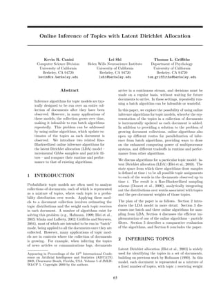 Online Inference of Topics with Latent Dirichlet Allocation



          Kevin R. Canini                            Lei Shi                            Thomas L. Griﬃths
      Computer Science Division         Helen Wills Neuroscience Institute            Department of Psychology
        University of California             University of California                  University of California
         Berkeley, CA 94720                   Berkeley, CA 94720                         Berkeley, CA 94720
       kevin@cs.berkeley.edu                  lshi@berkeley.edu                     tom griffiths@berkeley.edu


                      Abstract                                   arrive in a continuous stream, and decisions must be
                                                                 made on a regular basis, without waiting for future
                                                                 documents to arrive. In these settings, repeatedly run-
    Inference algorithms for topic models are typ-
                                                                 ning a batch algorithm can be infeasible or wasteful.
    ically designed to be run over an entire col-
    lection of documents after they have been                    In this paper, we explore the possibility of using online
    observed. However, in many applications of                   inference algorithms for topic models, whereby the rep-
    these models, the collection grows over time,                resentation of the topics in a collection of documents
    making it infeasible to run batch algorithms                 is incrementally updated as each document is added.
    repeatedly. This problem can be addressed                    In addition to providing a solution to the problem of
    by using online algorithms, which update es-                 growing document collections, online algorithms also
    timates of the topics as each document is                    open up diﬀerent routes for parallelization of infer-
    observed. We introduce two related Rao-                      ence from batch algorithms, providing ways to draw
    Blackwellized online inference algorithms for                on the enhanced computing power of multiprocessor
    the latent Dirichlet allocation (LDA) model –                systems, and diﬀerent tradeoﬀs in runtime and perfor-
    incremental Gibbs samplers and particle ﬁl-                  mance from other algorithms.
    ters – and compare their runtime and perfor-
                                                                 We discuss algorithms for a particular topic model: la-
    mance to that of existing algorithms.
                                                                 tent Dirichlet allocation (LDA) (Blei et al., 2003). The
                                                                 state space from which these algorithms draw samples
                                                                 is deﬁned at time i to be all possible topic assignments
1   INTRODUCTION                                                 to each of the words in the documents observed up to
                                                                 time i. The result is a Rao-Blackwellized sampling
Probabilistic topic models are often used to analyze             scheme (Doucet et al., 2000), analytically integrating
collections of documents, each of which is represented           out the distributions over words associated with topics
as a mixture of topics, where each topic is a proba-             and the per-document weights of those topics.
bility distribution over words. Applying these mod-
els to a document collection involves estimating the             The plan of the paper is as follows. Section 2 intro-
topic distributions and the weight each topic receives           duces the LDA model in more detail. Section 3 dis-
in each document. A number of algorithms exist for               cusses one batch and three online algorithms for sam-
solving this problem (e.g., Hofmann, 1999; Blei et al.,          pling from LDA. Section 4 discusses the eﬃcient im-
2003; Minka and Laﬀerty, 2002; Griﬃths and Steyvers,             plementation of one of the online algorithms – particle
2004), most of which are intended to be run in “batch”           ﬁlters. Section 5 describes a comparative evaluation
mode, being applied to all the documents once they are           of the algorithms, and Section 6 concludes the paper.
collected. However, many applications of topic mod-
els are in contexts where the collection of documents
is growing. For example, when inferring the topics
                                                                 2   INFERRING TOPICS
of news articles or communications logs, documents
                                                                 Latent Dirichlet allocation (Blei et al., 2003) is widely
Appearing in Proceedings of the 12th International Confe-        used for identifying the topics in a set of documents,
rence on Artiﬁcial Intelligence and Statistics (AISTATS)         building on previous work by Hofmann (1999). In this
2009, Clearwater Beach, Florida, USA. Volume 5 of JMLR:          model, each document is represented as a mixture of
W&CP 5. Copyright 2009 by the authors.
                                                                 a ﬁxed number of topics, with topic z receiving weight


                                                            65
 