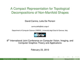 A Compact Representation for Topological
              Decompositions of Non-Manifold Shapes

                                           David Canino, Leila De Floriani

                                                 canino,deﬂo@disi.unige.it

                 Department of Computer Science (DIBRIS), Universitá degli Studi di Genova, Italy




       8th International Joint Conference on Computer Vision, Imaging, and
                    Computer Graphics Theory and Applications


                                                 February 23, 2013



David Canino, Leila De Floriani (DIBRIS)                                                    February 23, 2013   1 / 15
 