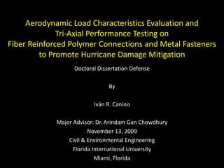 Aerodynamic Load Characteristics Evaluation and Tri-Axial Performance Testing on Fiber Reinforced Polymer Connections and Metal Fasteners to Promote Hurricane Damage Mitigation   Doctoral Dissertation Defense By Iván R. Canino Major Advisor: Dr. Arindam Gan Chowdhury November 13, 2009 Civil & Environmental Engineering Florida International University   Miami, Florida 