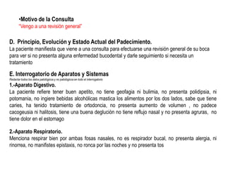 •Motivo de la Consulta
“Vengo a una revisión general”

D. Principio, Evolución y Estado Actual del Padecimiento.
La paciente manifiesta que viene a una consulta para efectuarse una revisión general de su boca
para ver si no presenta alguna enfermedad bucodental y darle seguimiento si necesita un
tratamiento

E. Interrogatorio de Aparatos y Sistemas
Redactar todos los datos patológicos y no patológicos en todo el interrogatorio

1.-Aparato Digestivo.
La paciente refiere tener buen apetito, no tiene geofagia ni bulimia, no presenta polidipsia, ni
potomania, no ingiere bebidas alcohólicas mastica los alimentos por los dos lados, sabe que tiene
caries, ha tenido tratamiento de ortodoncia, no presenta aumento de volumen , no padece
cacogeusia ni halitosis, tiene una buena deglución no tiene reflujo nasal y no presenta agruras, no
tiene dolor en el estomago
2.-Aparato Respiratorio.
Menciona respirar bien por ambas fosas nasales, no es respirador bucal, no presenta alergia, ni
rinorrea, no manifistes epistaxis, no ronca por las noches y no presenta tos

 