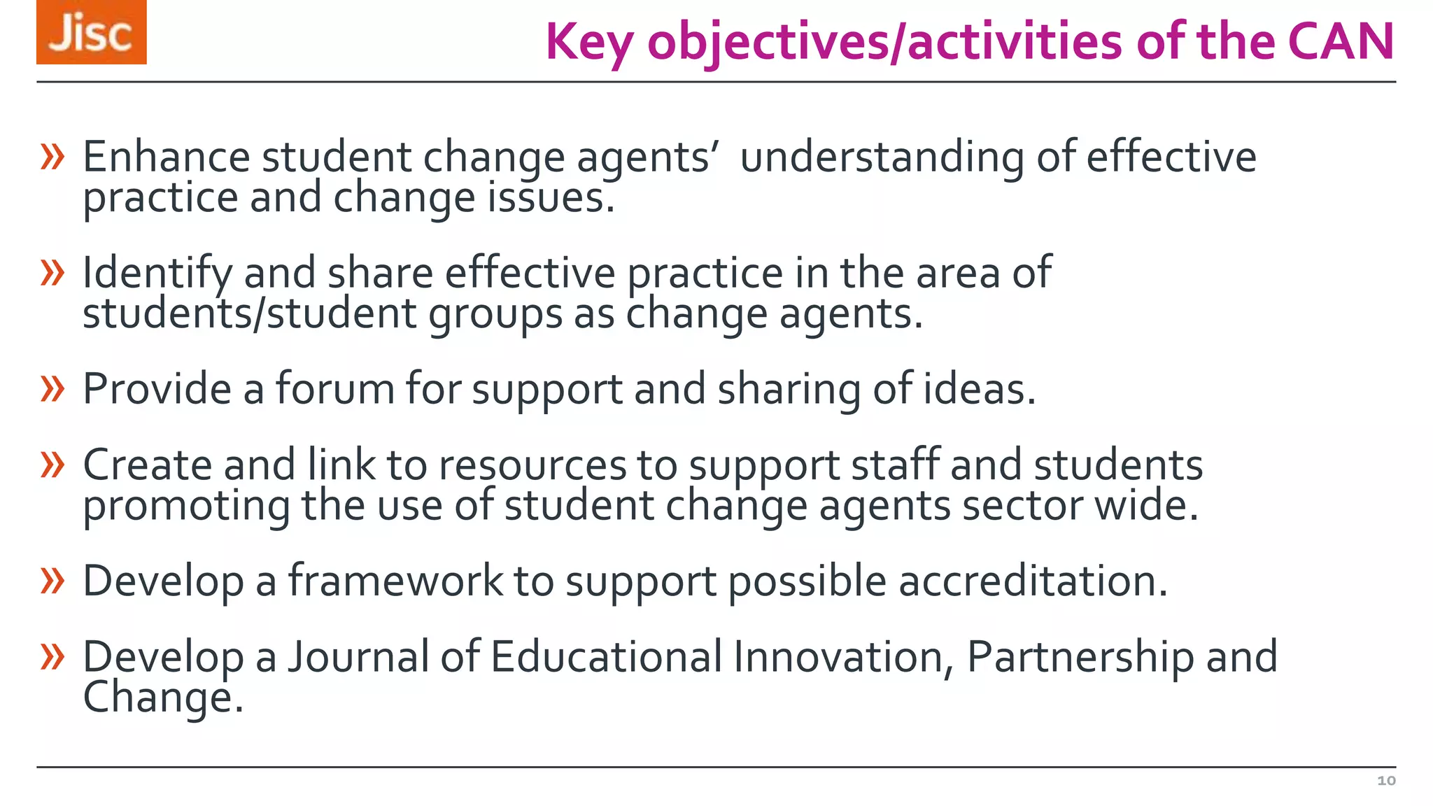 Key objectives/activities of the CAN

» Enhance student change agents’ understanding of effective
practice and change issues.

» Identify and share effective practice in the area of
students/student groups as change agents.

» Provide a forum for support and sharing of ideas.
» Create and link to resources to support staff and students
promoting the use of student change agents sector wide.

» Develop a framework to support possible accreditation.
» Develop a Journal of Educational Innovation, Partnership and
Change.

10

 