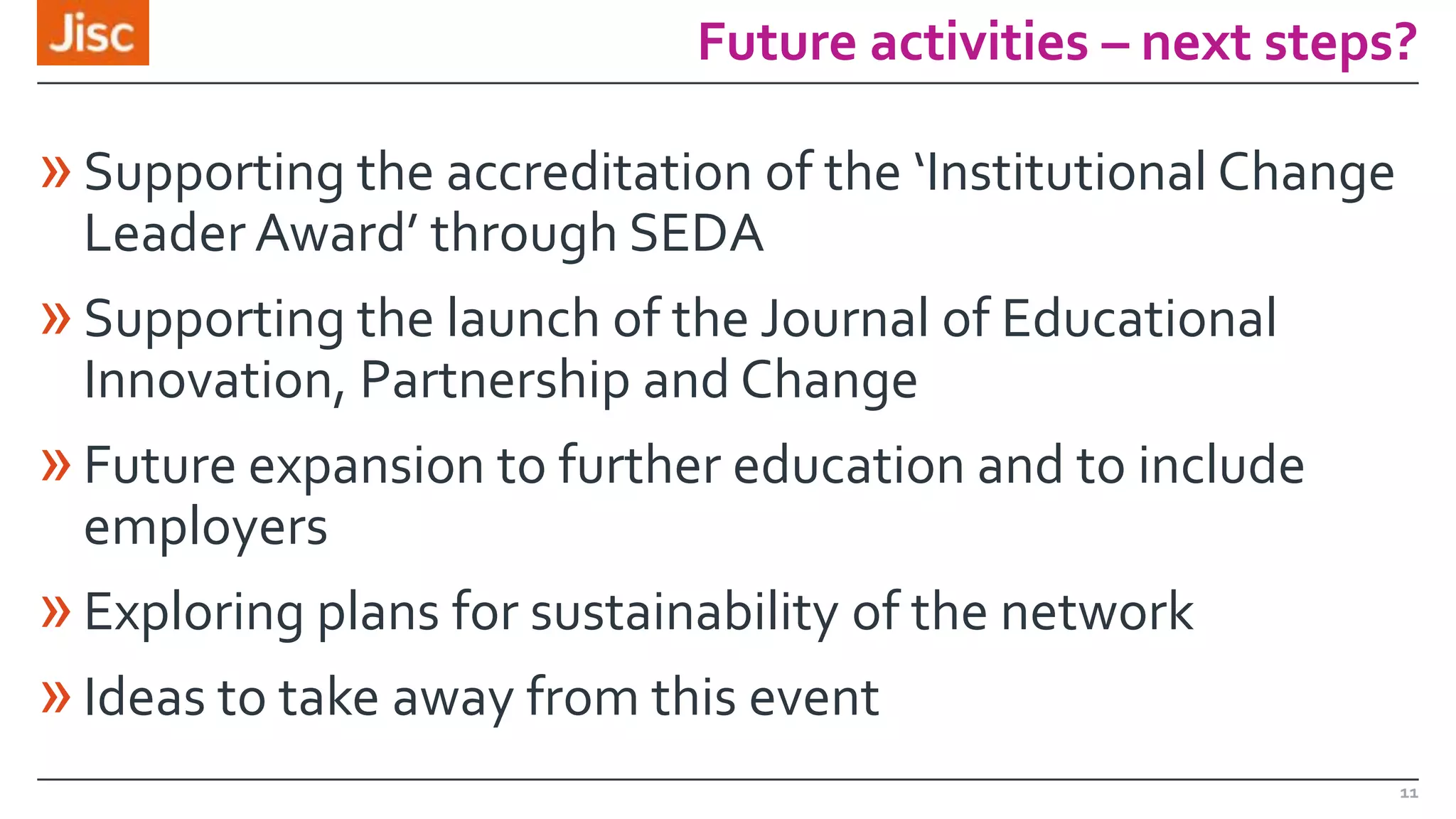 Future activities – next steps?

» Supporting the accreditation of the ‘Institutional Change
Leader Award’ through SEDA

» Supporting the launch of the Journal of Educational
Innovation, Partnership and Change

» Future expansion to further education and to include
employers

» Exploring plans for sustainability of the network
» Ideas to take away from this event
11

 