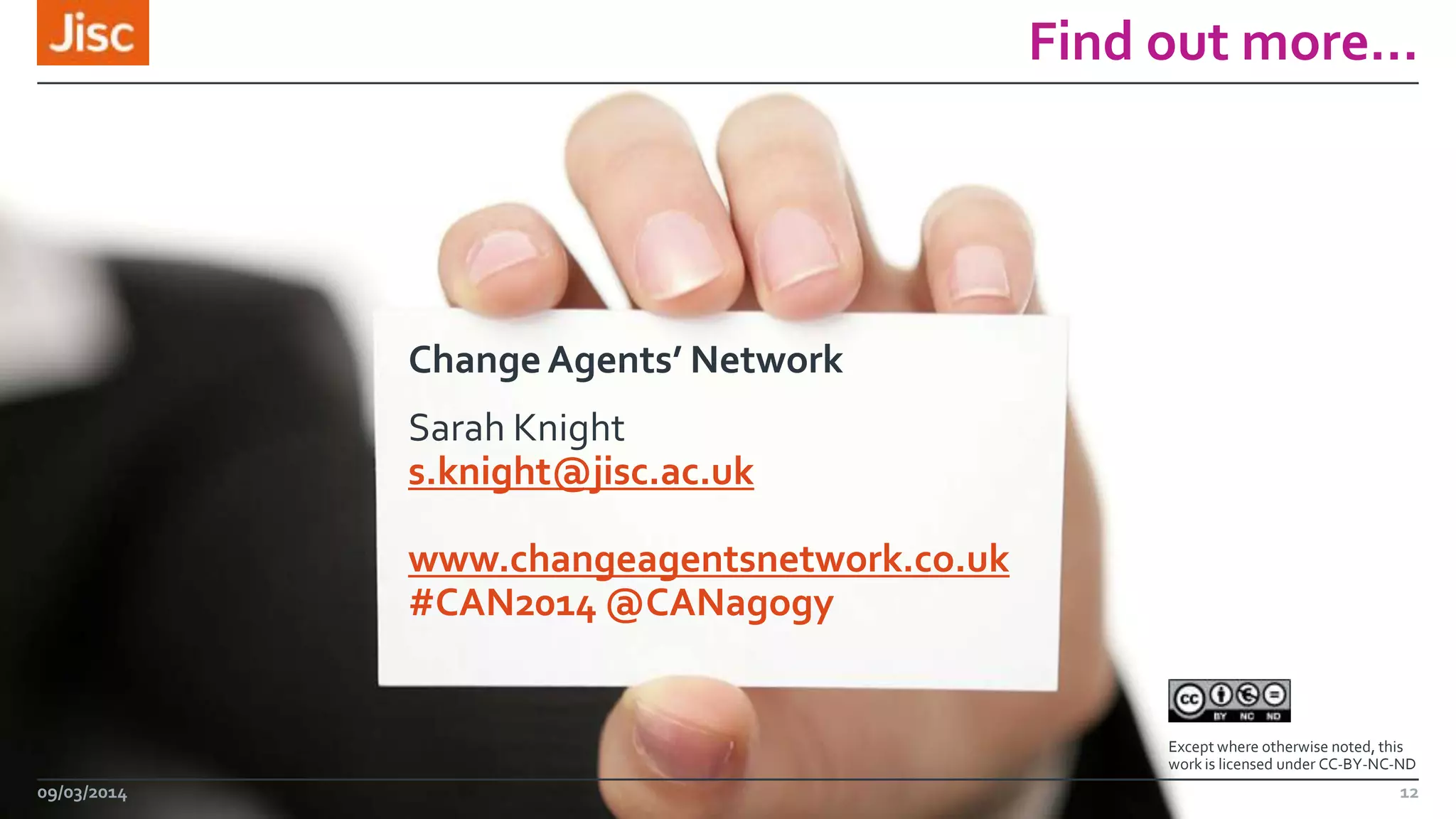 Find out more…

Change Agents’ Network
Sarah Knight
s.knight@jisc.ac.uk
www.changeagentsnetwork.co.uk
#CAN2014 @CANagogy

Except where otherwise noted, this
work is licensed under CC-BY-NC-ND

09/03/2014

12

 