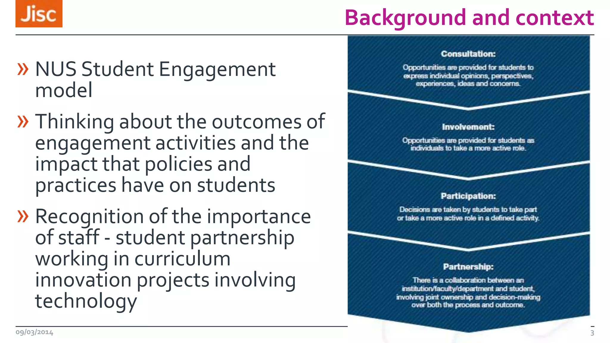 Background and context

» NUS Student Engagement

model
» Thinking about the outcomes of
engagement activities and the
impact that policies and
practices have on students
» Recognition of the importance
of staff - student partnership
working in curriculum
innovation projects involving
technology
09/03/2014

3

 