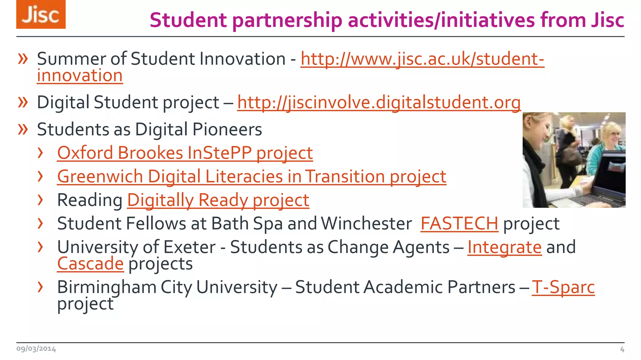 Student partnership activities/initiatives from Jisc

» Summer of Student Innovation - http://www.jisc.ac.uk/student»
»

innovation
Digital Student project – http://jiscinvolve.digitalstudent.org
Students as Digital Pioneers
› Oxford Brookes InStePP project
› Greenwich Digital Literacies in Transition project
› Reading Digitally Ready project
› Student Fellows at Bath Spa and Winchester FASTECH project
› University of Exeter - Students as Change Agents – Integrate and
Cascade projects
› Birmingham City University – Student Academic Partners – T-Sparc
project

09/03/2014

4

 