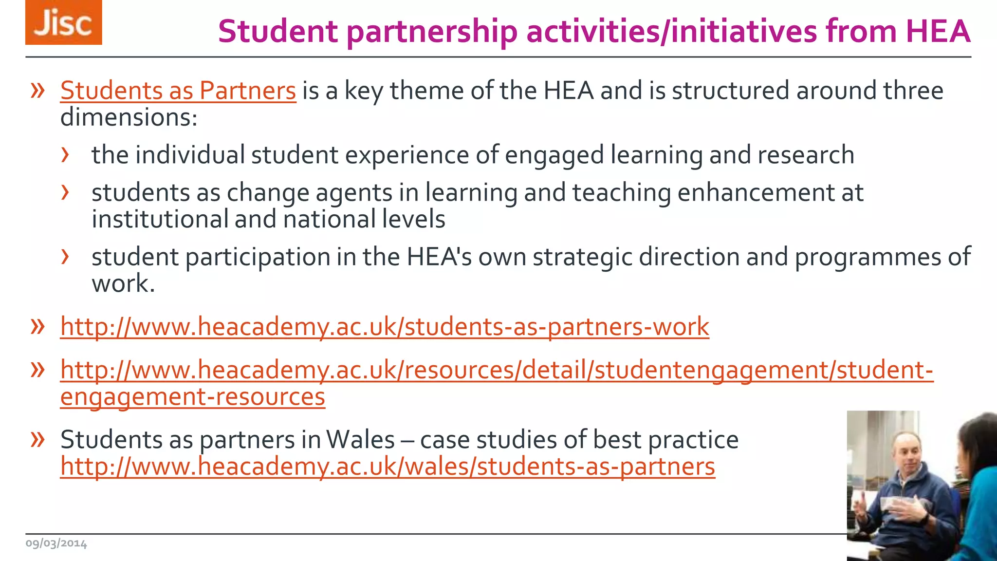 Student partnership activities/initiatives from HEA
» Students as Partners is a key theme of the HEA and is structured around three

dimensions:
› the individual student experience of engaged learning and research
› students as change agents in learning and teaching enhancement at
institutional and national levels
› student participation in the HEA's own strategic direction and programmes of
work.

» http://www.heacademy.ac.uk/students-as-partners-work
» http://www.heacademy.ac.uk/resources/detail/studentengagement/studentengagement-resources

» Students as partners in Wales – case studies of best practice
http://www.heacademy.ac.uk/wales/students-as-partners

09/03/2014

5

 