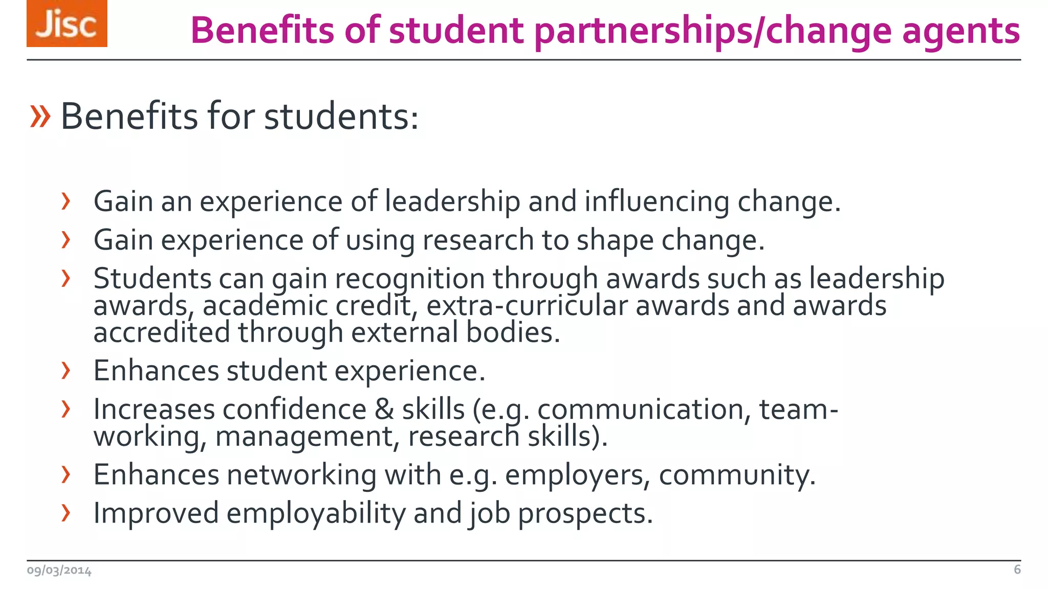 Benefits of student partnerships/change agents

» Benefits for students:
› Gain an experience of leadership and influencing change.
› Gain experience of using research to shape change.
› Students can gain recognition through awards such as leadership
›
›

›
›
09/03/2014

awards, academic credit, extra-curricular awards and awards
accredited through external bodies.
Enhances student experience.
Increases confidence & skills (e.g. communication, teamworking, management, research skills).
Enhances networking with e.g. employers, community.
Improved employability and job prospects.

6

 