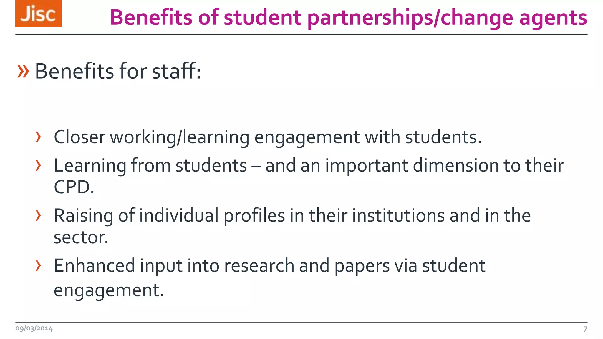 Benefits of student partnerships/change agents

» Benefits for staff:
› Closer working/learning engagement with students.
› Learning from students – and an important dimension to their
CPD.
› Raising of individual profiles in their institutions and in the
sector.
› Enhanced input into research and papers via student
engagement.
09/03/2014

7

 