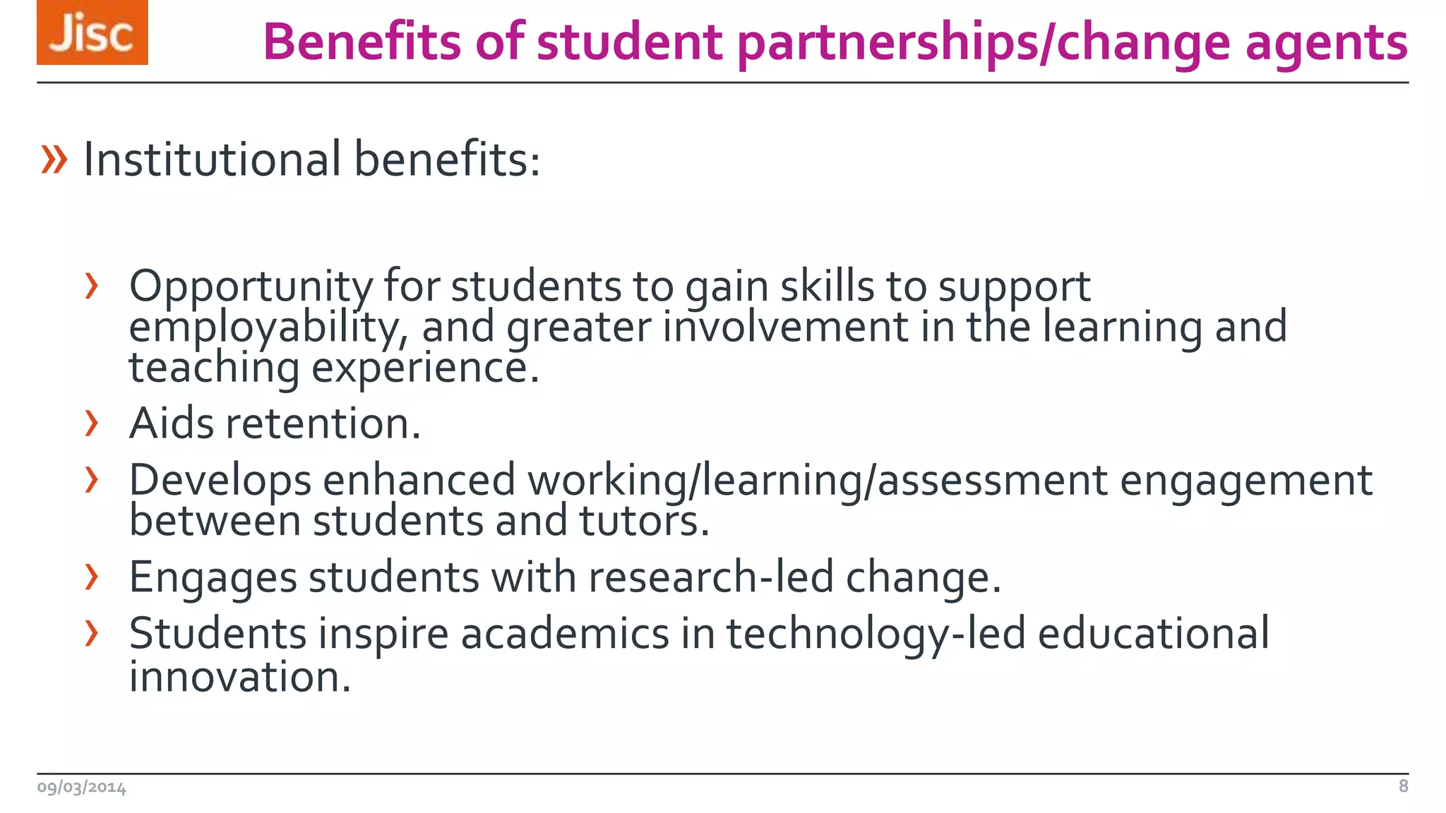 Benefits of student partnerships/change agents

» Institutional benefits:
› Opportunity for students to gain skills to support
›
›
›
›
09/03/2014

employability, and greater involvement in the learning and
teaching experience.
Aids retention.
Develops enhanced working/learning/assessment engagement
between students and tutors.
Engages students with research-led change.
Students inspire academics in technology-led educational
innovation.
8

 