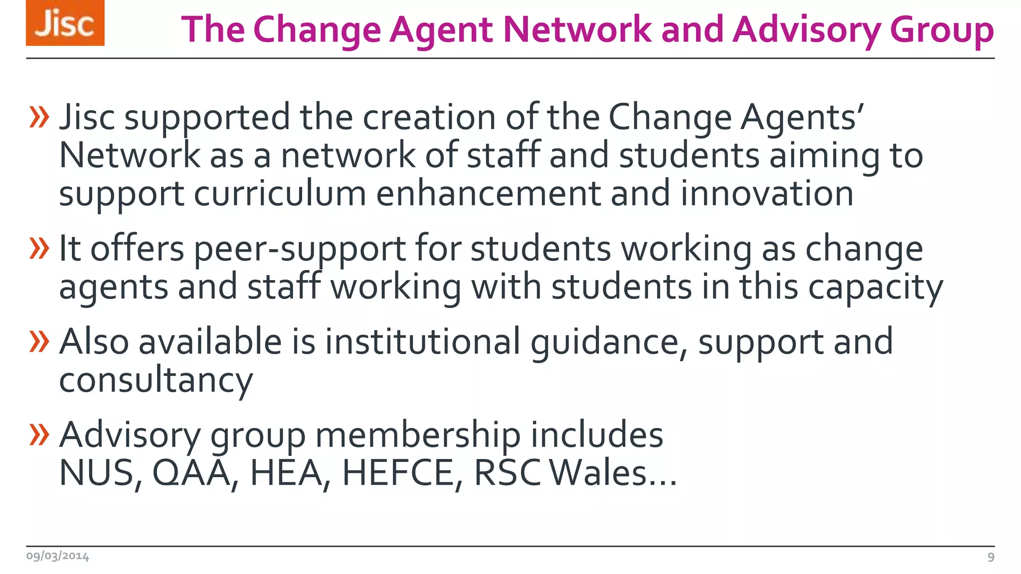 The Change Agent Network and Advisory Group

» Jisc supported the creation of the Change Agents’

Network as a network of staff and students aiming to
support curriculum enhancement and innovation
» It offers peer-support for students working as change
agents and staff working with students in this capacity
» Also available is institutional guidance, support and
consultancy
» Advisory group membership includes
NUS, QAA, HEA, HEFCE, RSC Wales…
09/03/2014

9

 