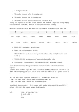  A clock prescaler value
 The number of quanta before the sampling point
 The number of quanta after the sampling point
 The number of quanta in the Synchronization Jump Width,SJW
Usually two registers are provided for this purpose: btr0 and btr1. Things tend to vary slightly
between different controllers, however, so read your data sheets carefully.
On the 82c200 and SJA1000, both from NXP (nee Philips), the register layout is like this:
7 6 5 4 3 2 1 0
btr0 SJW1 SJW0 BRP5 BRP4 BRP3 BRP2 BRP1 BRP0
btr1 SAM TSEG22 TSEG21 TSEG20 TSEG13 TSEG12 TSEG11 TSEG10
 BRP0..BRP5 sets the clock prescaler value
 SJW0..SJW1 sets the length of the SJW
 TSEG10..TSEG13 sets the number of quanta before the sampling point (the start bit is not
included)
 TSEG20..TSEG22 sets the number of quanta after the sampling point.
 SAM is set to 1 if three samples is to be obtained and to 0 if one sample is enough.
Note: the actual value of these parameters is one more than the value written into the
register.
Example: if the oscillator signal fed to the SJA1000 is 16 MHz, and we want a bit rate of 250
kbit/s, with a sampling point close to 62% of the whole bit, and a SJW of 2 quanta, we can set
–
BRP = 4, which gives a quantum length of 2 * 4 / 16000000 s = 500 ns, and
TSEG1 = 5, which gives 5 quanta before the sampling point, and
TSEG2 = 3, which gives 3 quanta after the sampling point.
Each bit will then comprise 5 + 3 = 8 quanta, which results in the desired bit rate of 1 / (8 *
500 ns) = 250 kbit/s. The register values should then be
btr0 = (SJW – 1) * 64 + (BRP -1) =
(2-1)*64 + (4-1) =
67 =
0×43
 
