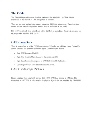 The Cable
The ISO 11898 prescribes that the cable impedance be nominally 120 Ohms, but an
impedance in the interval of [108..132] Ohms is permitted.
There are not many cables in the market today that fulfill this requirement. There is a good
chance that the allowed impedance interval will be broadened in the future.
ISO 11898 is defined for a twisted pair cable, shielded or unshielded. Work is in progress on
the single-wire standard SAE J2411.
CAN connectors
There is no standard at all for CAN bus connectors! Usually, each Higher Layer Protocol(!)
defines one or a few preferred connector types. Common types include
 9-pin DSUB,proposed by CiA.
 5-pin Mini-C and/or Micro-C, used by DeviceNet and SDS.
 6-pin Deutch connector, proposed by CANHUGfor mobile hydraulics.
 Go to Page 7 to view a few different connector layouts.
CAN Oscilloscope Pictures
Here’s a picture from a perfectly normal ISO 11898 CAN bus, running at 1 Mbit/s. The
transceiver is a 82C251; in other words, the physical layer is the one specified by ISO 11898.
 