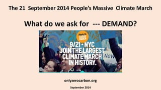 The 21 September 2014 People’s Massive Climate March 
What do we ask for --- DEMAND? 
onlyzerocarbon.org 
September 2014 
 