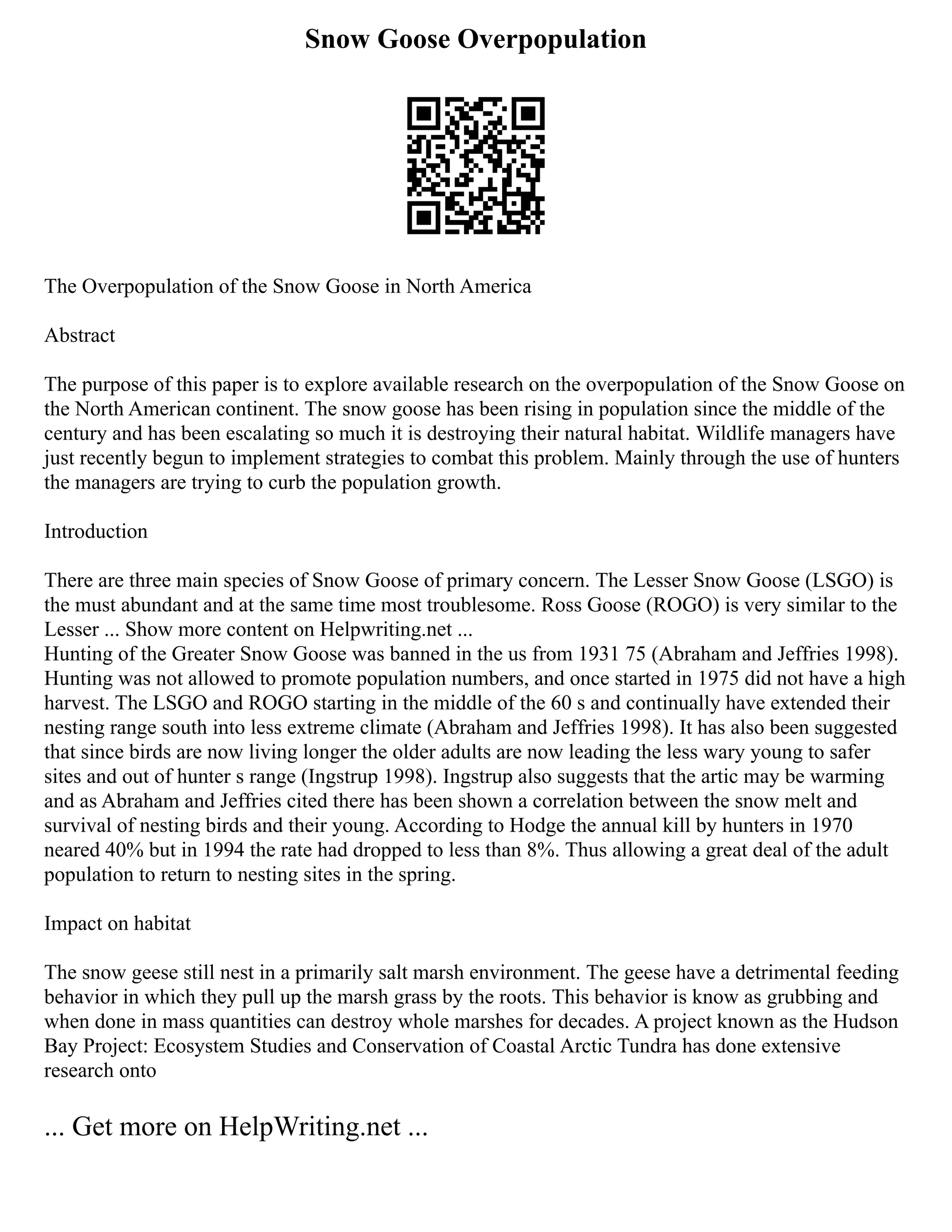 Snow Goose Overpopulation
The Overpopulation of the Snow Goose in North America
Abstract
The purpose of this paper is to explore available research on the overpopulation of the Snow Goose on
the North American continent. The snow goose has been rising in population since the middle of the
century and has been escalating so much it is destroying their natural habitat. Wildlife managers have
just recently begun to implement strategies to combat this problem. Mainly through the use of hunters
the managers are trying to curb the population growth.
Introduction
There are three main species of Snow Goose of primary concern. The Lesser Snow Goose (LSGO) is
the must abundant and at the same time most troublesome. Ross Goose (ROGO) is very similar to the
Lesser ... Show more content on Helpwriting.net ...
Hunting of the Greater Snow Goose was banned in the us from 1931 75 (Abraham and Jeffries 1998).
Hunting was not allowed to promote population numbers, and once started in 1975 did not have a high
harvest. The LSGO and ROGO starting in the middle of the 60 s and continually have extended their
nesting range south into less extreme climate (Abraham and Jeffries 1998). It has also been suggested
that since birds are now living longer the older adults are now leading the less wary young to safer
sites and out of hunter s range (Ingstrup 1998). Ingstrup also suggests that the artic may be warming
and as Abraham and Jeffries cited there has been shown a correlation between the snow melt and
survival of nesting birds and their young. According to Hodge the annual kill by hunters in 1970
neared 40% but in 1994 the rate had dropped to less than 8%. Thus allowing a great deal of the adult
population to return to nesting sites in the spring.
Impact on habitat
The snow geese still nest in a primarily salt marsh environment. The geese have a detrimental feeding
behavior in which they pull up the marsh grass by the roots. This behavior is know as grubbing and
when done in mass quantities can destroy whole marshes for decades. A project known as the Hudson
Bay Project: Ecosystem Studies and Conservation of Coastal Arctic Tundra has done extensive
research onto
... Get more on HelpWriting.net ...
 
