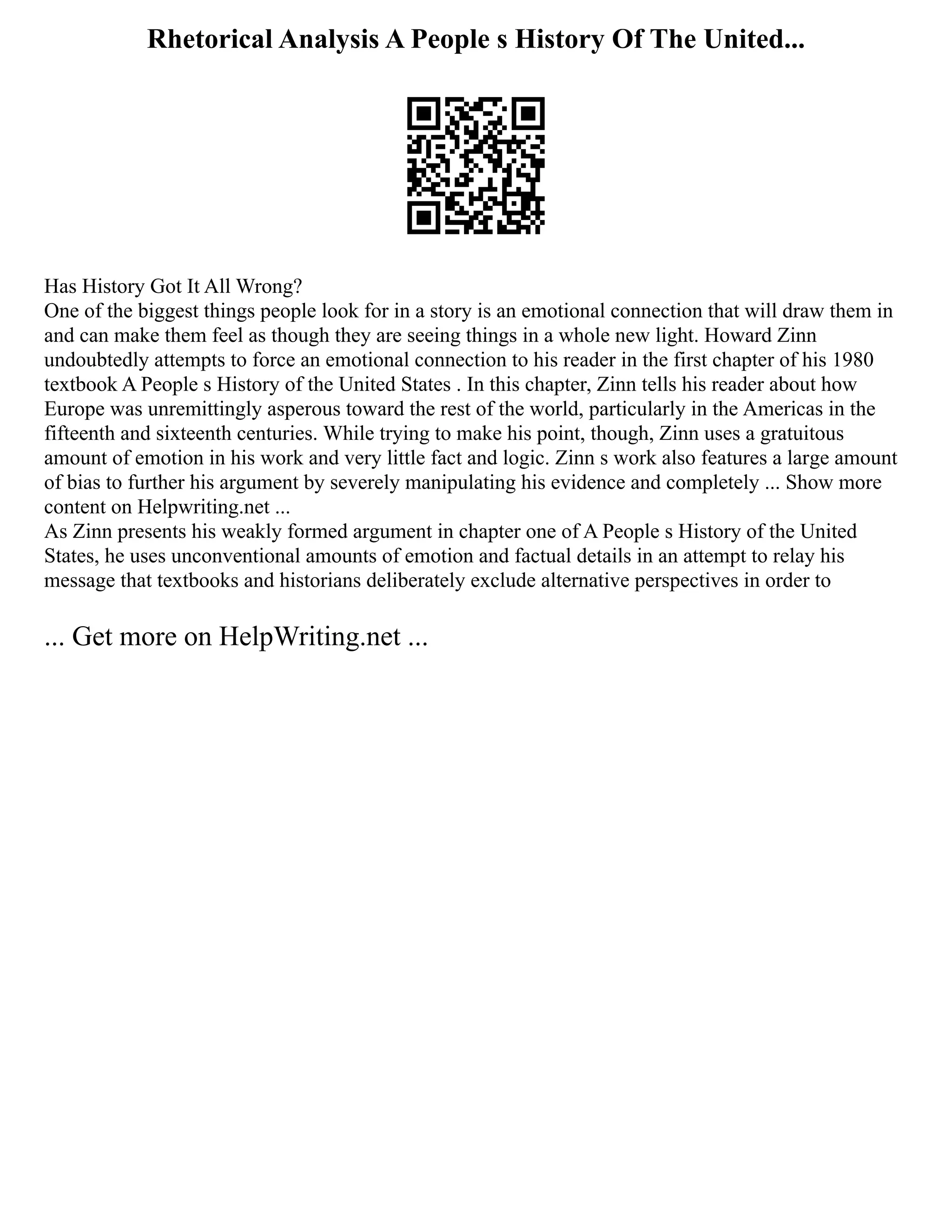 Rhetorical Analysis A People s History Of The United...
Has History Got It All Wrong?
One of the biggest things people look for in a story is an emotional connection that will draw them in
and can make them feel as though they are seeing things in a whole new light. Howard Zinn
undoubtedly attempts to force an emotional connection to his reader in the first chapter of his 1980
textbook A People s History of the United States . In this chapter, Zinn tells his reader about how
Europe was unremittingly asperous toward the rest of the world, particularly in the Americas in the
fifteenth and sixteenth centuries. While trying to make his point, though, Zinn uses a gratuitous
amount of emotion in his work and very little fact and logic. Zinn s work also features a large amount
of bias to further his argument by severely manipulating his evidence and completely ... Show more
content on Helpwriting.net ...
As Zinn presents his weakly formed argument in chapter one of A People s History of the United
States, he uses unconventional amounts of emotion and factual details in an attempt to relay his
message that textbooks and historians deliberately exclude alternative perspectives in order to
... Get more on HelpWriting.net ...
 