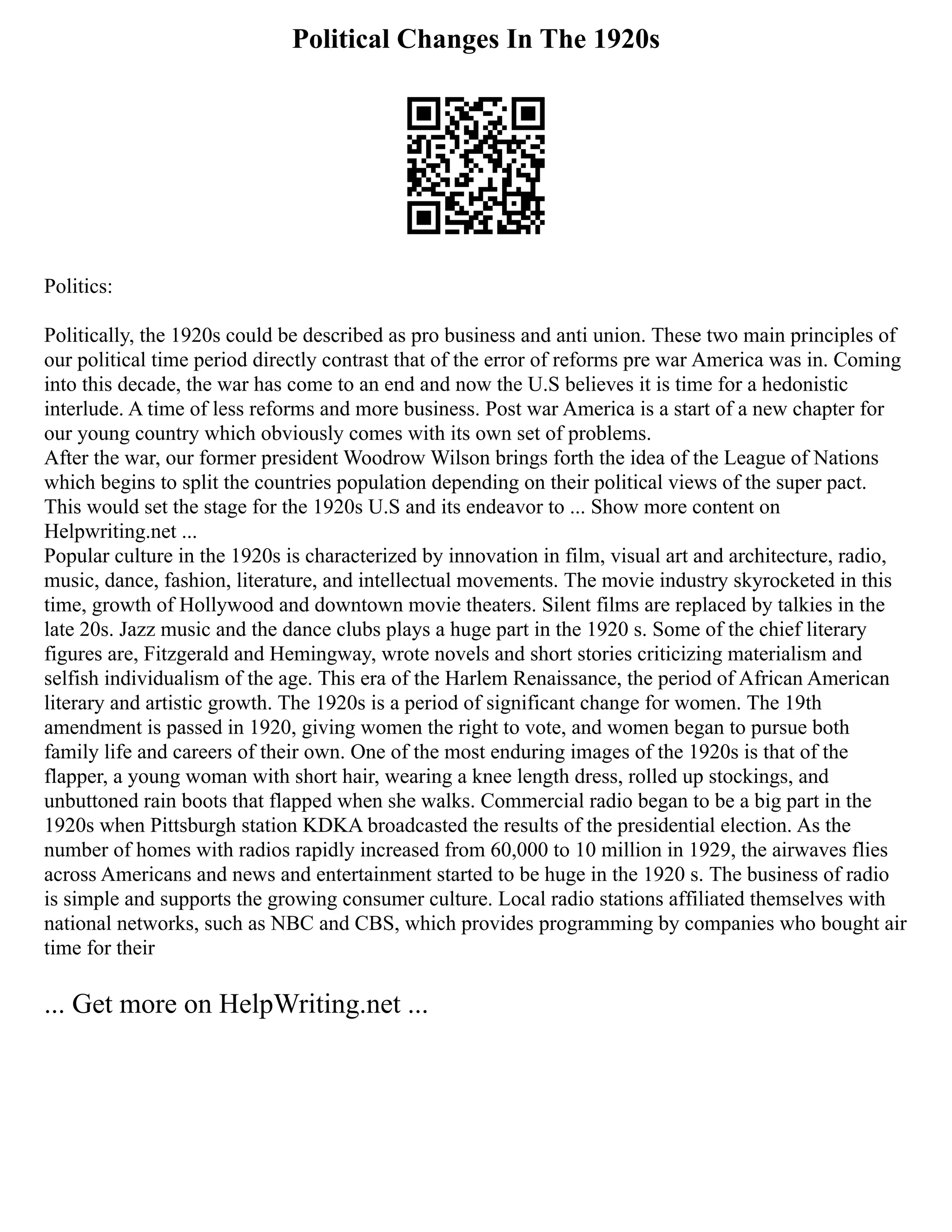 Political Changes In The 1920s
Politics:
Politically, the 1920s could be described as pro business and anti union. These two main principles of
our political time period directly contrast that of the error of reforms pre war America was in. Coming
into this decade, the war has come to an end and now the U.S believes it is time for a hedonistic
interlude. A time of less reforms and more business. Post war America is a start of a new chapter for
our young country which obviously comes with its own set of problems.
After the war, our former president Woodrow Wilson brings forth the idea of the League of Nations
which begins to split the countries population depending on their political views of the super pact.
This would set the stage for the 1920s U.S and its endeavor to ... Show more content on
Helpwriting.net ...
Popular culture in the 1920s is characterized by innovation in film, visual art and architecture, radio,
music, dance, fashion, literature, and intellectual movements. The movie industry skyrocketed in this
time, growth of Hollywood and downtown movie theaters. Silent films are replaced by talkies in the
late 20s. Jazz music and the dance clubs plays a huge part in the 1920 s. Some of the chief literary
figures are, Fitzgerald and Hemingway, wrote novels and short stories criticizing materialism and
selfish individualism of the age. This era of the Harlem Renaissance, the period of African American
literary and artistic growth. The 1920s is a period of significant change for women. The 19th
amendment is passed in 1920, giving women the right to vote, and women began to pursue both
family life and careers of their own. One of the most enduring images of the 1920s is that of the
flapper, a young woman with short hair, wearing a knee length dress, rolled up stockings, and
unbuttoned rain boots that flapped when she walks. Commercial radio began to be a big part in the
1920s when Pittsburgh station KDKA broadcasted the results of the presidential election. As the
number of homes with radios rapidly increased from 60,000 to 10 million in 1929, the airwaves flies
across Americans and news and entertainment started to be huge in the 1920 s. The business of radio
is simple and supports the growing consumer culture. Local radio stations affiliated themselves with
national networks, such as NBC and CBS, which provides programming by companies who bought air
time for their
... Get more on HelpWriting.net ...
 