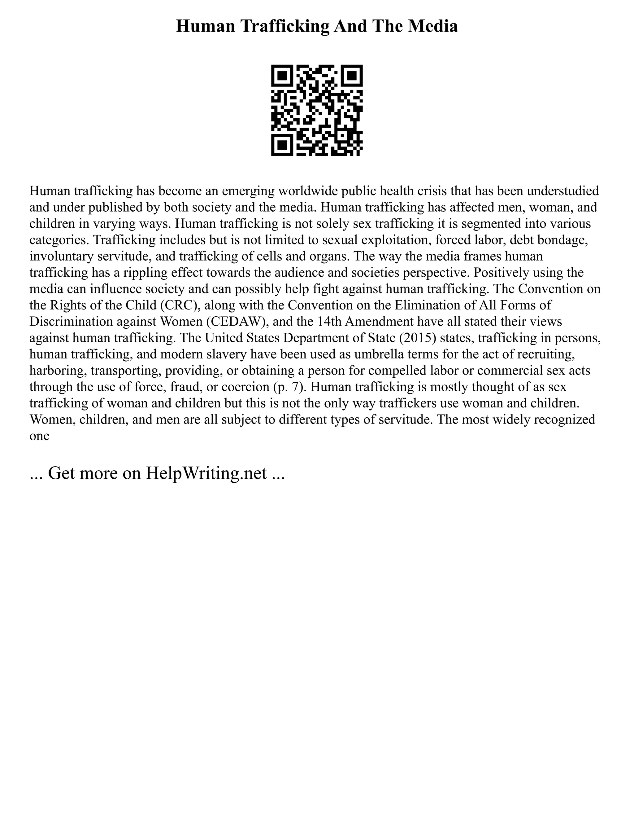 Human Trafficking And The Media
Human trafficking has become an emerging worldwide public health crisis that has been understudied
and under published by both society and the media. Human trafficking has affected men, woman, and
children in varying ways. Human trafficking is not solely sex trafficking it is segmented into various
categories. Trafficking includes but is not limited to sexual exploitation, forced labor, debt bondage,
involuntary servitude, and trafficking of cells and organs. The way the media frames human
trafficking has a rippling effect towards the audience and societies perspective. Positively using the
media can influence society and can possibly help fight against human trafficking. The Convention on
the Rights of the Child (CRC), along with the Convention on the Elimination of All Forms of
Discrimination against Women (CEDAW), and the 14th Amendment have all stated their views
against human trafficking. The United States Department of State (2015) states, trafficking in persons,
human trafficking, and modern slavery have been used as umbrella terms for the act of recruiting,
harboring, transporting, providing, or obtaining a person for compelled labor or commercial sex acts
through the use of force, fraud, or coercion (p. 7). Human trafficking is mostly thought of as sex
trafficking of woman and children but this is not the only way traffickers use woman and children.
Women, children, and men are all subject to different types of servitude. The most widely recognized
one
... Get more on HelpWriting.net ...
 