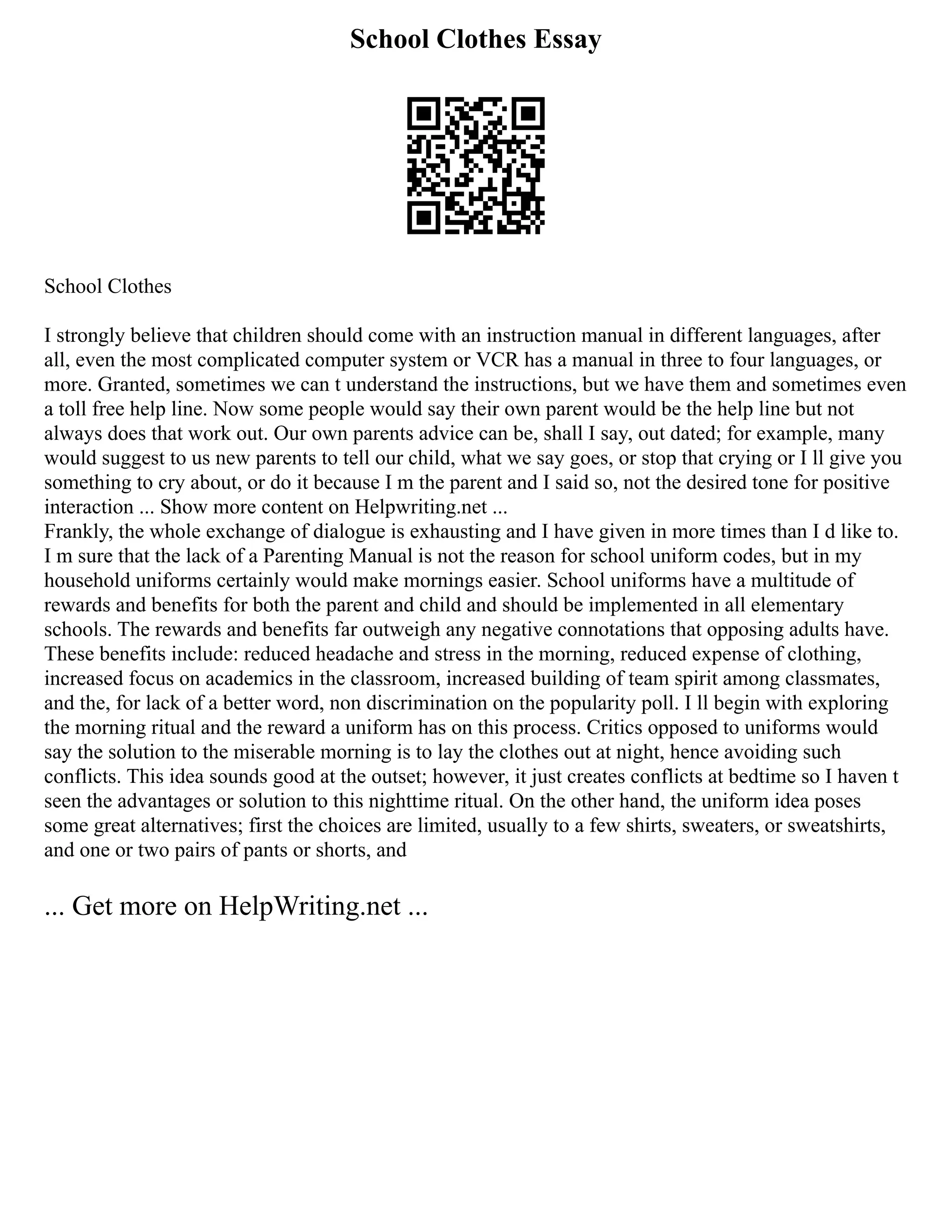 School Clothes Essay
School Clothes
I strongly believe that children should come with an instruction manual in different languages, after
all, even the most complicated computer system or VCR has a manual in three to four languages, or
more. Granted, sometimes we can t understand the instructions, but we have them and sometimes even
a toll free help line. Now some people would say their own parent would be the help line but not
always does that work out. Our own parents advice can be, shall I say, out dated; for example, many
would suggest to us new parents to tell our child, what we say goes, or stop that crying or I ll give you
something to cry about, or do it because I m the parent and I said so, not the desired tone for positive
interaction ... Show more content on Helpwriting.net ...
Frankly, the whole exchange of dialogue is exhausting and I have given in more times than I d like to.
I m sure that the lack of a Parenting Manual is not the reason for school uniform codes, but in my
household uniforms certainly would make mornings easier. School uniforms have a multitude of
rewards and benefits for both the parent and child and should be implemented in all elementary
schools. The rewards and benefits far outweigh any negative connotations that opposing adults have.
These benefits include: reduced headache and stress in the morning, reduced expense of clothing,
increased focus on academics in the classroom, increased building of team spirit among classmates,
and the, for lack of a better word, non discrimination on the popularity poll. I ll begin with exploring
the morning ritual and the reward a uniform has on this process. Critics opposed to uniforms would
say the solution to the miserable morning is to lay the clothes out at night, hence avoiding such
conflicts. This idea sounds good at the outset; however, it just creates conflicts at bedtime so I haven t
seen the advantages or solution to this nighttime ritual. On the other hand, the uniform idea poses
some great alternatives; first the choices are limited, usually to a few shirts, sweaters, or sweatshirts,
and one or two pairs of pants or shorts, and
... Get more on HelpWriting.net ...
 