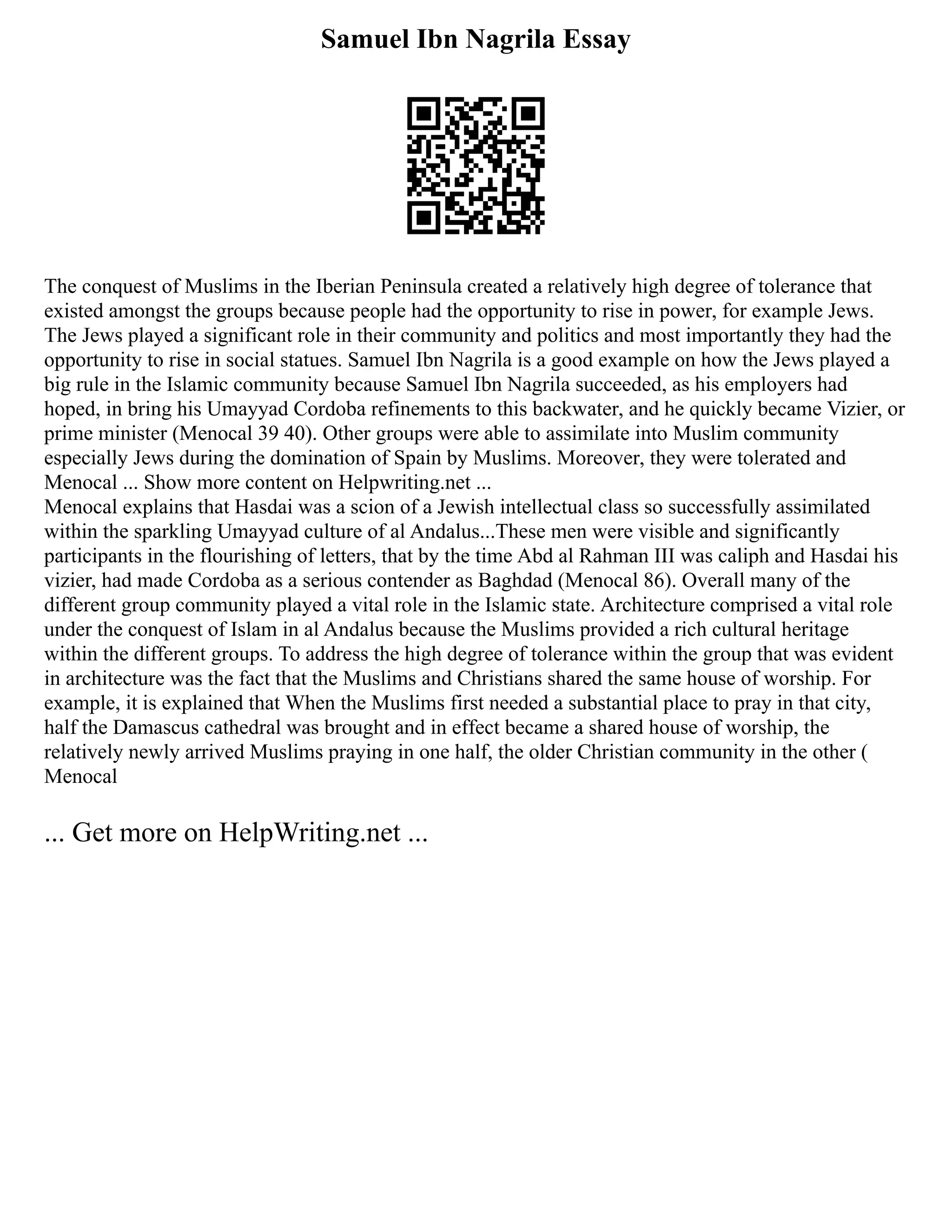 Samuel Ibn Nagrila Essay
The conquest of Muslims in the Iberian Peninsula created a relatively high degree of tolerance that
existed amongst the groups because people had the opportunity to rise in power, for example Jews.
The Jews played a significant role in their community and politics and most importantly they had the
opportunity to rise in social statues. Samuel Ibn Nagrila is a good example on how the Jews played a
big rule in the Islamic community because Samuel Ibn Nagrila succeeded, as his employers had
hoped, in bring his Umayyad Cordoba refinements to this backwater, and he quickly became Vizier, or
prime minister (Menocal 39 40). Other groups were able to assimilate into Muslim community
especially Jews during the domination of Spain by Muslims. Moreover, they were tolerated and
Menocal ... Show more content on Helpwriting.net ...
Menocal explains that Hasdai was a scion of a Jewish intellectual class so successfully assimilated
within the sparkling Umayyad culture of al Andalus...These men were visible and significantly
participants in the flourishing of letters, that by the time Abd al Rahman III was caliph and Hasdai his
vizier, had made Cordoba as a serious contender as Baghdad (Menocal 86). Overall many of the
different group community played a vital role in the Islamic state. Architecture comprised a vital role
under the conquest of Islam in al Andalus because the Muslims provided a rich cultural heritage
within the different groups. To address the high degree of tolerance within the group that was evident
in architecture was the fact that the Muslims and Christians shared the same house of worship. For
example, it is explained that When the Muslims first needed a substantial place to pray in that city,
half the Damascus cathedral was brought and in effect became a shared house of worship, the
relatively newly arrived Muslims praying in one half, the older Christian community in the other (
Menocal
... Get more on HelpWriting.net ...
 