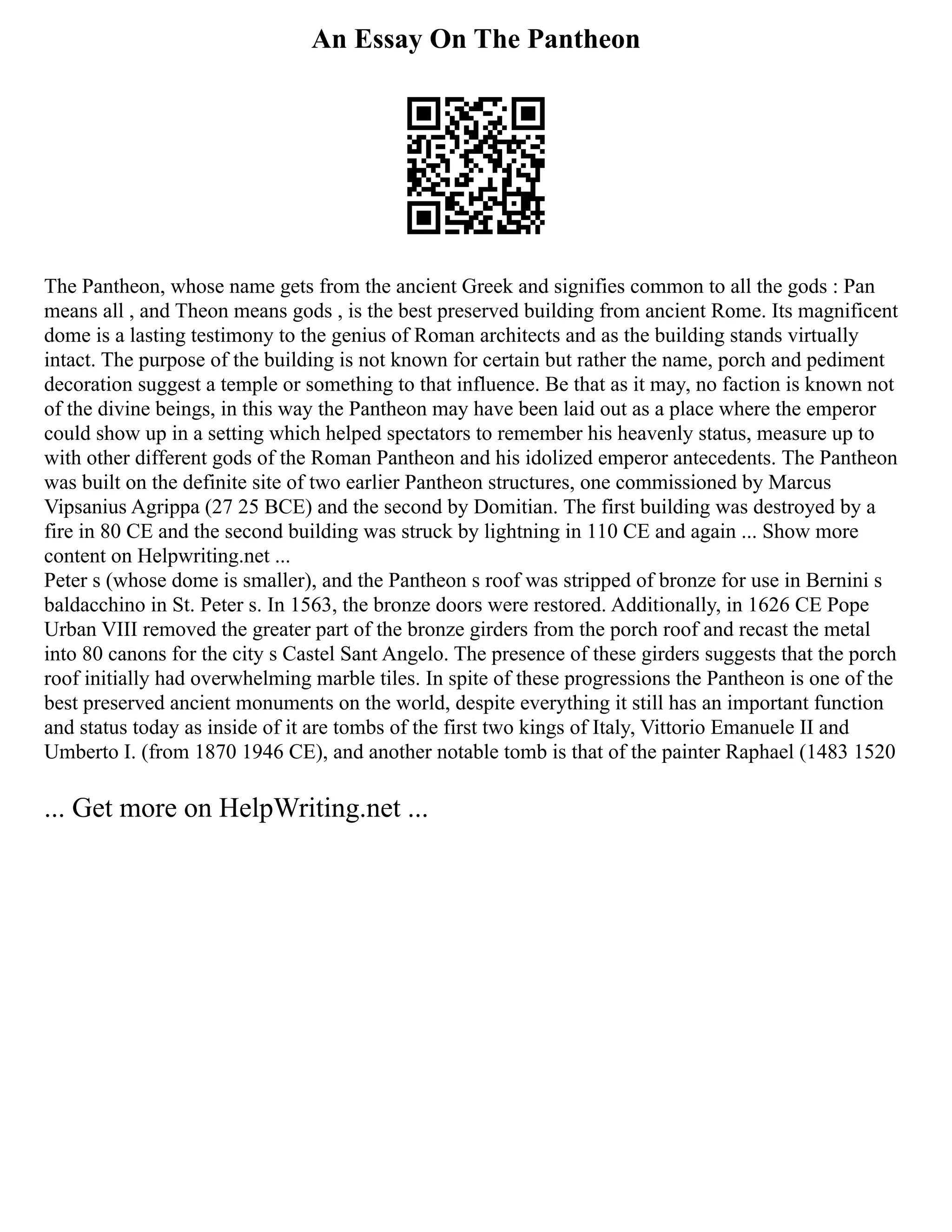 An Essay On The Pantheon
The Pantheon, whose name gets from the ancient Greek and signifies common to all the gods : Pan
means all , and Theon means gods , is the best preserved building from ancient Rome. Its magnificent
dome is a lasting testimony to the genius of Roman architects and as the building stands virtually
intact. The purpose of the building is not known for certain but rather the name, porch and pediment
decoration suggest a temple or something to that influence. Be that as it may, no faction is known not
of the divine beings, in this way the Pantheon may have been laid out as a place where the emperor
could show up in a setting which helped spectators to remember his heavenly status, measure up to
with other different gods of the Roman Pantheon and his idolized emperor antecedents. The Pantheon
was built on the definite site of two earlier Pantheon structures, one commissioned by Marcus
Vipsanius Agrippa (27 25 BCE) and the second by Domitian. The first building was destroyed by a
fire in 80 CE and the second building was struck by lightning in 110 CE and again ... Show more
content on Helpwriting.net ...
Peter s (whose dome is smaller), and the Pantheon s roof was stripped of bronze for use in Bernini s
baldacchino in St. Peter s. In 1563, the bronze doors were restored. Additionally, in 1626 CE Pope
Urban VIII removed the greater part of the bronze girders from the porch roof and recast the metal
into 80 canons for the city s Castel Sant Angelo. The presence of these girders suggests that the porch
roof initially had overwhelming marble tiles. In spite of these progressions the Pantheon is one of the
best preserved ancient monuments on the world, despite everything it still has an important function
and status today as inside of it are tombs of the first two kings of Italy, Vittorio Emanuele II and
Umberto I. (from 1870 1946 CE), and another notable tomb is that of the painter Raphael (1483 1520
... Get more on HelpWriting.net ...
 