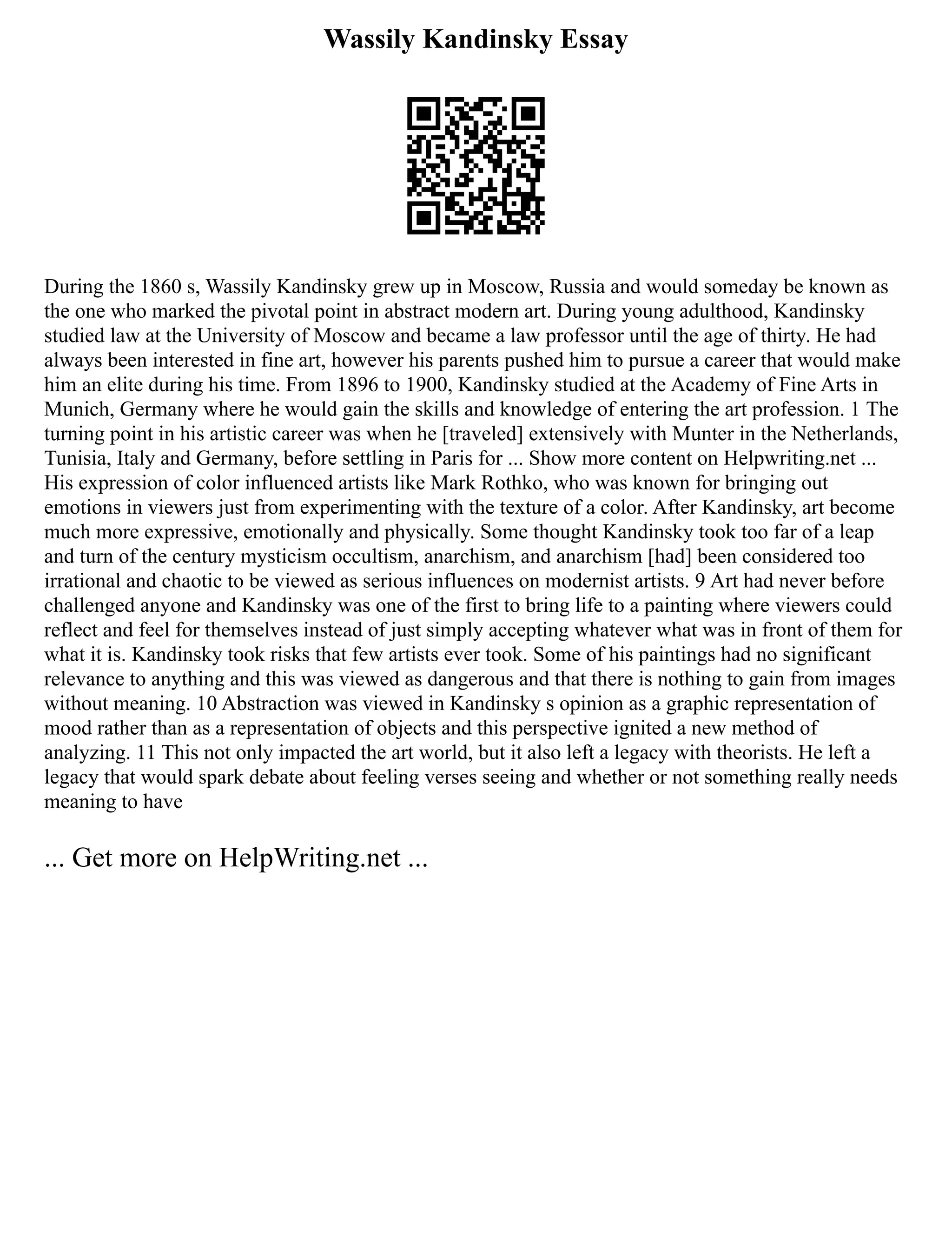 Wassily Kandinsky Essay
During the 1860 s, Wassily Kandinsky grew up in Moscow, Russia and would someday be known as
the one who marked the pivotal point in abstract modern art. During young adulthood, Kandinsky
studied law at the University of Moscow and became a law professor until the age of thirty. He had
always been interested in fine art, however his parents pushed him to pursue a career that would make
him an elite during his time. From 1896 to 1900, Kandinsky studied at the Academy of Fine Arts in
Munich, Germany where he would gain the skills and knowledge of entering the art profession. 1 The
turning point in his artistic career was when he [traveled] extensively with Munter in the Netherlands,
Tunisia, Italy and Germany, before settling in Paris for ... Show more content on Helpwriting.net ...
His expression of color influenced artists like Mark Rothko, who was known for bringing out
emotions in viewers just from experimenting with the texture of a color. After Kandinsky, art become
much more expressive, emotionally and physically. Some thought Kandinsky took too far of a leap
and turn of the century mysticism occultism, anarchism, and anarchism [had] been considered too
irrational and chaotic to be viewed as serious influences on modernist artists. 9 Art had never before
challenged anyone and Kandinsky was one of the first to bring life to a painting where viewers could
reflect and feel for themselves instead of just simply accepting whatever what was in front of them for
what it is. Kandinsky took risks that few artists ever took. Some of his paintings had no significant
relevance to anything and this was viewed as dangerous and that there is nothing to gain from images
without meaning. 10 Abstraction was viewed in Kandinsky s opinion as a graphic representation of
mood rather than as a representation of objects and this perspective ignited a new method of
analyzing. 11 This not only impacted the art world, but it also left a legacy with theorists. He left a
legacy that would spark debate about feeling verses seeing and whether or not something really needs
meaning to have
... Get more on HelpWriting.net ...
 