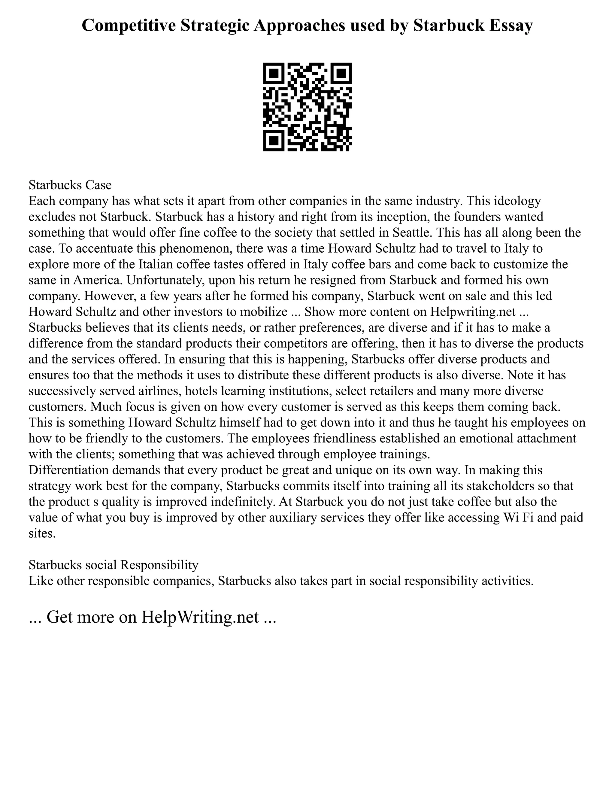 Competitive Strategic Approaches used by Starbuck Essay
Starbucks Case
Each company has what sets it apart from other companies in the same industry. This ideology
excludes not Starbuck. Starbuck has a history and right from its inception, the founders wanted
something that would offer fine coffee to the society that settled in Seattle. This has all along been the
case. To accentuate this phenomenon, there was a time Howard Schultz had to travel to Italy to
explore more of the Italian coffee tastes offered in Italy coffee bars and come back to customize the
same in America. Unfortunately, upon his return he resigned from Starbuck and formed his own
company. However, a few years after he formed his company, Starbuck went on sale and this led
Howard Schultz and other investors to mobilize ... Show more content on Helpwriting.net ...
Starbucks believes that its clients needs, or rather preferences, are diverse and if it has to make a
difference from the standard products their competitors are offering, then it has to diverse the products
and the services offered. In ensuring that this is happening, Starbucks offer diverse products and
ensures too that the methods it uses to distribute these different products is also diverse. Note it has
successively served airlines, hotels learning institutions, select retailers and many more diverse
customers. Much focus is given on how every customer is served as this keeps them coming back.
This is something Howard Schultz himself had to get down into it and thus he taught his employees on
how to be friendly to the customers. The employees friendliness established an emotional attachment
with the clients; something that was achieved through employee trainings.
Differentiation demands that every product be great and unique on its own way. In making this
strategy work best for the company, Starbucks commits itself into training all its stakeholders so that
the product s quality is improved indefinitely. At Starbuck you do not just take coffee but also the
value of what you buy is improved by other auxiliary services they offer like accessing Wi Fi and paid
sites.
Starbucks social Responsibility
Like other responsible companies, Starbucks also takes part in social responsibility activities.
... Get more on HelpWriting.net ...
 
