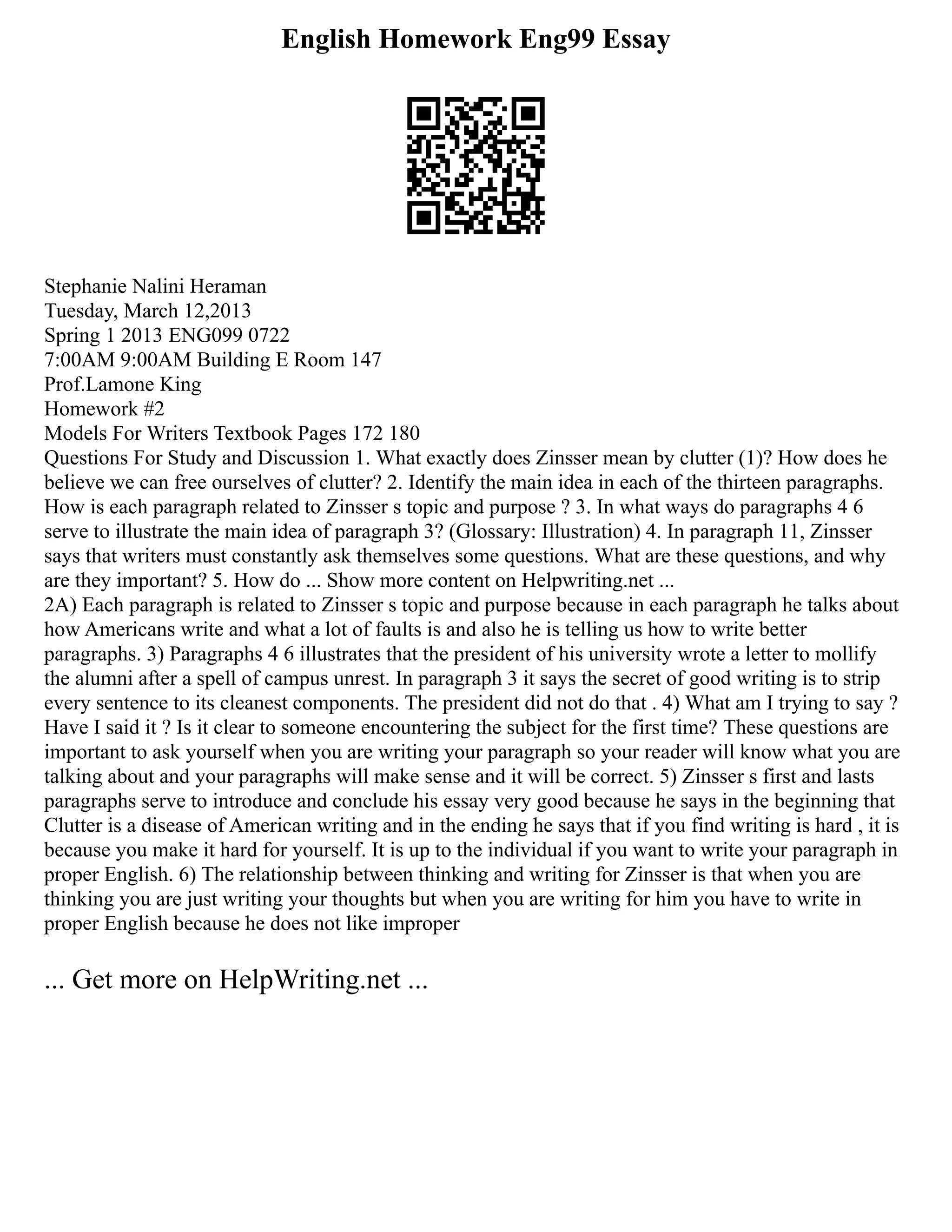 English Homework Eng99 Essay
Stephanie Nalini Heraman
Tuesday, March 12,2013
Spring 1 2013 ENG099 0722
7:00AM 9:00AM Building E Room 147
Prof.Lamone King
Homework #2
Models For Writers Textbook Pages 172 180
Questions For Study and Discussion 1. What exactly does Zinsser mean by clutter (1)? How does he
believe we can free ourselves of clutter? 2. Identify the main idea in each of the thirteen paragraphs.
How is each paragraph related to Zinsser s topic and purpose ? 3. In what ways do paragraphs 4 6
serve to illustrate the main idea of paragraph 3? (Glossary: Illustration) 4. In paragraph 11, Zinsser
says that writers must constantly ask themselves some questions. What are these questions, and why
are they important? 5. How do ... Show more content on Helpwriting.net ...
2A) Each paragraph is related to Zinsser s topic and purpose because in each paragraph he talks about
how Americans write and what a lot of faults is and also he is telling us how to write better
paragraphs. 3) Paragraphs 4 6 illustrates that the president of his university wrote a letter to mollify
the alumni after a spell of campus unrest. In paragraph 3 it says the secret of good writing is to strip
every sentence to its cleanest components. The president did not do that . 4) What am I trying to say ?
Have I said it ? Is it clear to someone encountering the subject for the first time? These questions are
important to ask yourself when you are writing your paragraph so your reader will know what you are
talking about and your paragraphs will make sense and it will be correct. 5) Zinsser s first and lasts
paragraphs serve to introduce and conclude his essay very good because he says in the beginning that
Clutter is a disease of American writing and in the ending he says that if you find writing is hard , it is
because you make it hard for yourself. It is up to the individual if you want to write your paragraph in
proper English. 6) The relationship between thinking and writing for Zinsser is that when you are
thinking you are just writing your thoughts but when you are writing for him you have to write in
proper English because he does not like improper
... Get more on HelpWriting.net ...
 